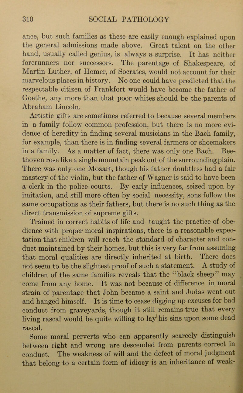 ance, but such families as these are easily enough explained upon the general admissions made above. Great talent on the other hand, usually called genius, is always a surprise. It has neither forerunners nor successors. The parentage of Shakespeare, of Martin Luther, of Homer, of Socrates, would not account for their marvelous places in history. No one could have predicted that the respectable citizen of Frankfort would have become the father of Goethe, any more than that poor whites should be the parents of Abraham Lincoln. Artistic gifts are sometimes referred to because several members in a family follow common profession, but there is no more evi- dence of heredity in finding several musicians in the Bach family, for example, than there is in finding several farmers or shoemakers in a family. As a matter of fact, there was only one Bach. Bee- thoven rose like a single mountain peak out of the surrounding plain. There was only one Mozart, though his father doubtless had a fair mastery of the violin, but the father of Wagner is said to have been a clerk in the police courts. By early influences, seized upon by imitation, and still more often by social necessity, sons follow the same occupations as their fathers, but there is no such thing as the direct transmission of supreme gifts. Trained in correct habits of life and taught the practice of obe- dience with proper moral inspirations, there is a reasonable expec- tation that children will reach the standard of character and con- duct maintained by their homes, but this is very far from assuming that moral qualities are directly inherited at birth. There does not seem to be the slightest proof of such a statement. A study of children of the same families reveals that the “black sheep” may come from any home. It was not because of difference in moral strain of parentage that John became a saint and Judas went out and hanged himself. It is time to cease digging up excuses for bad conduct from graveyards, though it still remains true that every living rascal would be quite willing to lay1 his sins upon some dead rascal. Some moral perverts who can apparently scarcely distinguish between right and wrong are descended from parents correct in conduct. The weakness of will and the defect of moral judgment that belong to a certain form of idiocy is an inheritance of weak-