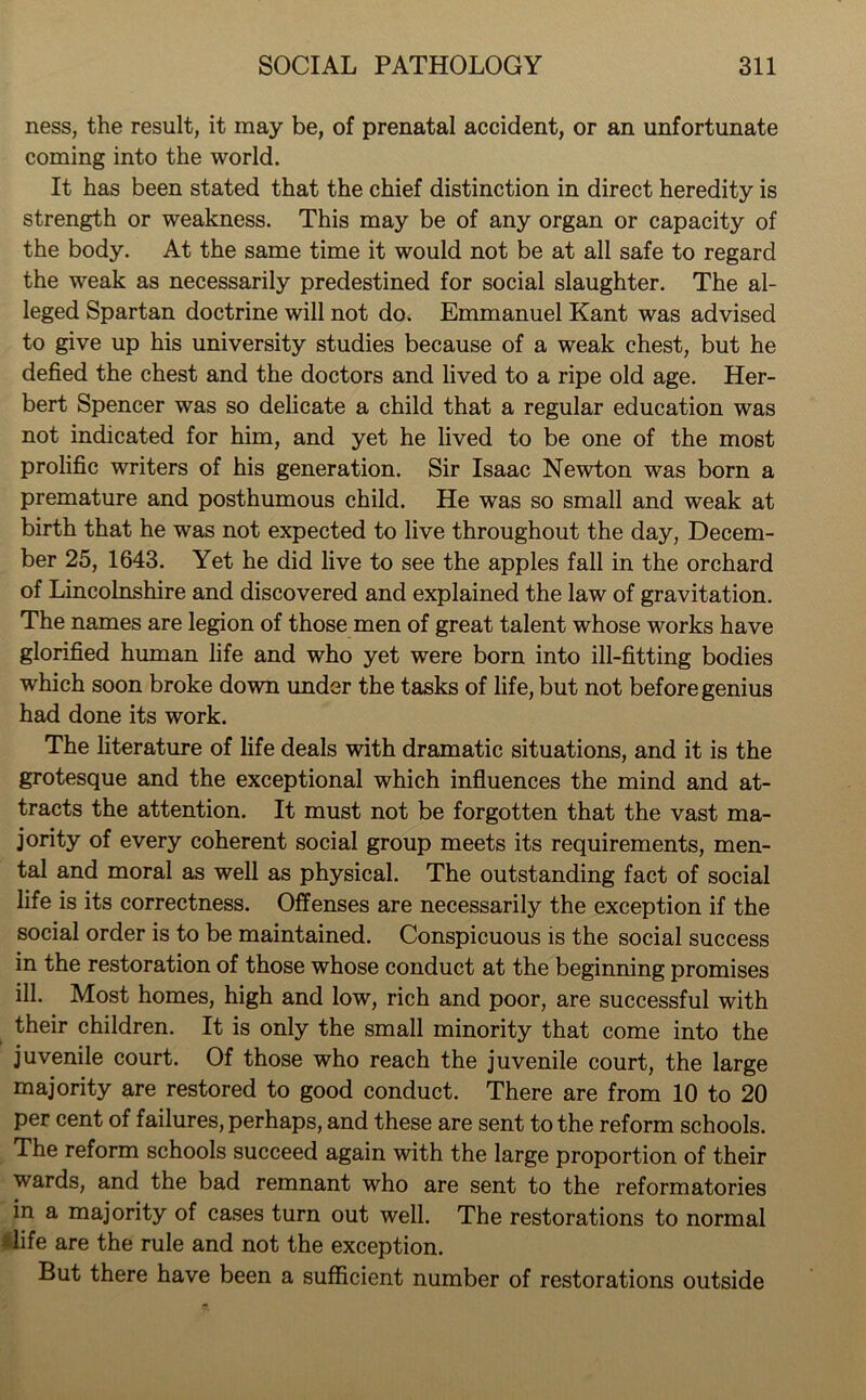 ness, the result, it may be, of prenatal accident, or an unfortunate coming into the world. It has been stated that the chief distinction in direct heredity is strength or weakness. This may be of any organ or capacity of the body. At the same time it would not be at all safe to regard the weak as necessarily predestined for social slaughter. The al- leged Spartan doctrine will not do. Emmanuel Kant was advised to give up his university studies because of a weak chest, but he defied the chest and the doctors and lived to a ripe old age. Her- bert Spencer was so delicate a child that a regular education was not indicated for him, and yet he lived to be one of the most prolific writers of his generation. Sir Isaac Newton was born a premature and posthumous child. He was so small and weak at birth that he was not expected to live throughout the day, Decem- ber 25, 1643. Yet he did live to see the apples fall in the orchard of Lincolnshire and discovered and explained the law of gravitation. The names are legion of those men of great talent whose works have glorified human life and who yet were born into ill-fitting bodies which soon broke down under the tasks of life, but not before genius had done its work. The literature of life deals with dramatic situations, and it is the grotesque and the exceptional which influences the mind and at- tracts the attention. It must not be forgotten that the vast ma- jority of every coherent social group meets its requirements, men- tal and moral as well as physical. The outstanding fact of social life is its correctness. Offenses are necessarily the exception if the social order is to be maintained. Conspicuous is the social success in the restoration of those whose conduct at the beginning promises ill. Most homes, high and low, rich and poor, are successful with their children. It is only the small minority that come into the juvenile court. Of those who reach the juvenile court, the large majority are restored to good conduct. There are from 10 to 20 per cent of failures, perhaps, and these are sent to the reform schools. The reform schools succeed again with the large proportion of their wards, and the bad remnant who are sent to the reformatories in a majority of cases turn out well. The restorations to normal life are the rule and not the exception. But there have been a sufficient number of restorations outside