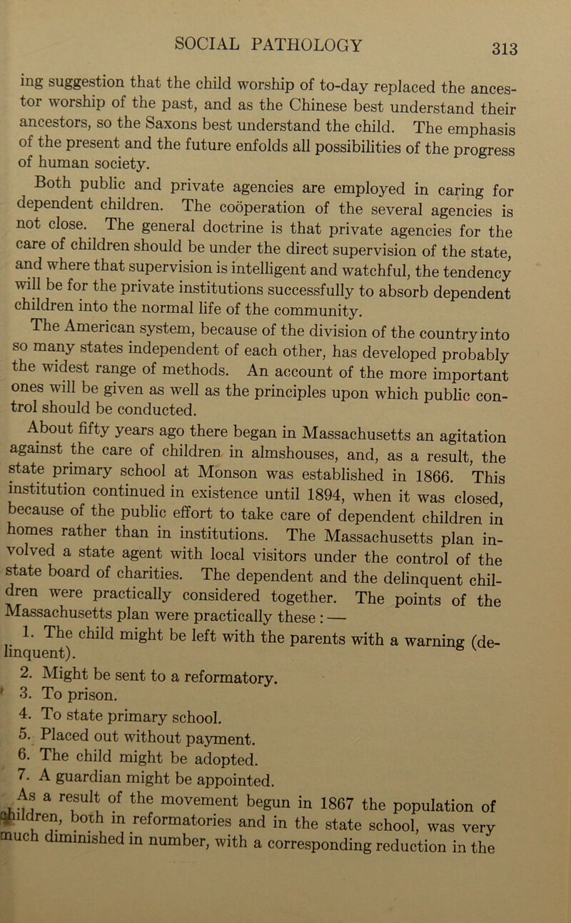 ing suggestion that the child worship of to-day replaced the ances- tor worship of the past, and as the Chinese best understand their ancestors, so the Saxons best understand the child. The emphasis of the present and the future enfolds all possibilities of the progress of human society. Both public and private agencies are employed in caring for dependent children. The cooperation of the several agencies is not close. The general doctrine is that private agencies for the care of children should be under the direct supervision of the state, and where that supervision is intelligent and watchful, the tendency will be for the private institutions successfully to absorb dependent children into the normal life of the community. The American system, because of the division of the country into so many states independent of each other, has developed probably the widest range of methods. An account of the more important ones will be given as well as the principles upon which public con- trol should be conducted. About fifty years ago there began in Massachusetts an agitation against the care of children in almshouses, and, as a result, the state primary school at Monson was established in 1866. This institution continued in existence until 1894, when it was closed because of the public effort to take care of dependent children in homes rather than in institutions. The Massachusetts plan in- volved a state agent with local visitors under the control of the state board of charities. The dependent and the delinquent chil- dren were practically considered together. The points of the Massachusetts plan were practically these : — 1. The child might be left with the parents with a warning (de- linquent). 2. Might be sent to a reformatory. ? 3. To prison. 4. To state primary school. 5. Placed out without payment. 6. The child might be adopted. 7. A guardian might be appointed. As a result of the movement begun in 1867 the population of fjpildren, boih in reformatories and in the state school, was very much diminished in number, with a corresponding reduction in the