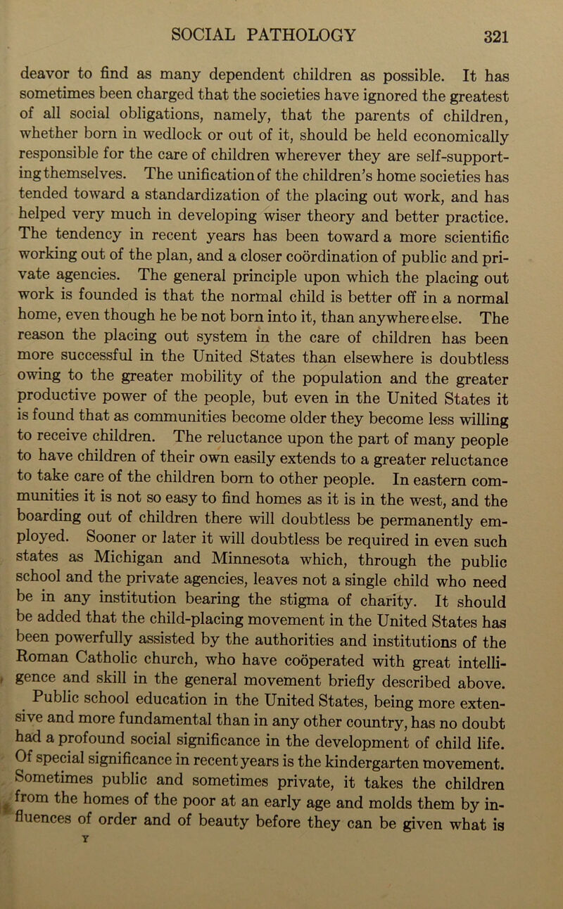 deavor to find as many dependent children as possible. It has sometimes been charged that the societies have ignored the greatest of all social obligations, namely, that the parents of children, whether born in wedlock or out of it, should be held economically responsible for the care of children wherever they are self-support- ing themselves. The unification of the children’s home societies has tended toward a standardization of the placing out work, and has helped very much in developing wiser theory and better practice. The tendency in recent years has been toward a more scientific working out of the plan, and a closer coordination of public and pri- vate agencies. The general principle upon which the placing out work is founded is that the normal child is better off in a normal home, even though he be not born into it, than anywhere else. The reason the placing out system in the care of children has been more successful in the United States than elsewhere is doubtless owing to the greater mobility of the population and the greater productive power of the people, but even in the United States it is found that as communities become older they become less willing to receive children. The reluctance upon the part of many people to have children of their own easily extends to a greater reluctance to take care of the children bom to other people. In eastern com- munities it is not so easy to find homes as it is in the west, and the boarding out of children there will doubtless be permanently em- ployed. Sooner or later it will doubtless be required in even such states as Michigan and Minnesota which, through the public school and the private agencies, leaves not a single child who need be in any institution bearing the stigma of charity. It should be added that the child-placing movement in the United States has been powerfully assisted by the authorities and institutions of the Roman Catholic church, who have cooperated with great intelli- gence and skill in the general movement briefly described above. Public school education in the United States, being more exten- sive and more fundamental than in any other country, has no doubt had a profound social significance in the development of child life. Of special significance in recent years is the kindergarten movement. Sometimes public and sometimes private, it takes the children from the homes of the poor at an early age and molds them by in- fluences of order and of beauty before they can be given what is