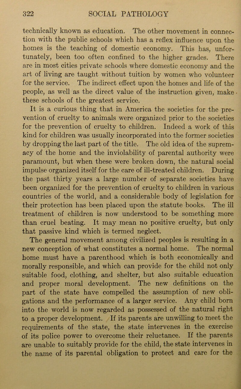 technically known as education. The other movement in connec- tion with the public schools which has a reflex influence upon the homes is the teaching of domestic economy. This has, unfor- tunately, been too often confined to the higher grades. There are in most cities private schools where domestic economy and the art of living are taught without tuition by women who volunteer for the service. The indirect effect upon the homes and life of the people, as well as the direct value of the instruction given, make • these schools of the greatest service. It is a curious thing that in America the societies for the pre- vention of cruelty to animals were organized prior to the societies for the prevention of cruelty to children. Indeed a work of this kind for children was usually incorporated into the former societies by dropping the last part of the title. The old idea of the suprem- acy of the home and the inviolability of parental authority were paramount, but when these were broken down, the natural social impulse organized itself for the care of ill-treated children. During the past thirty years a large number of separate societies have been organized for the prevention of cruelty to children in various countries of the world, and a considerable body of legislation for their protection has been placed upon the statute books. The ill treatment of children is now understood to be something more than cruel beating. It may mean no positive cruelty, but only that passive kind which is termed neglect. The general movement among civilized peoples is resulting in a new conception of what constitutes a normal home. The normal home must have a parenthood which is both economically and morally responsible, and which can provide for the child not only suitable food, clothing, and shelter, but also suitable education and proper moral development. The new definitions on the part of the state have compelled the assumption of new obli- gations and the performance of a larger service. Any child born into the world is now regarded as possessed of the natural right to a proper development. If its parents are unwilling to meet the requirements of the state, the state intervenes in the exercise of its police power to overcome their reluctance. If the parents are unable to suitably provide for the child, the state intervenes in the name of its parental obligation to protect and care for the