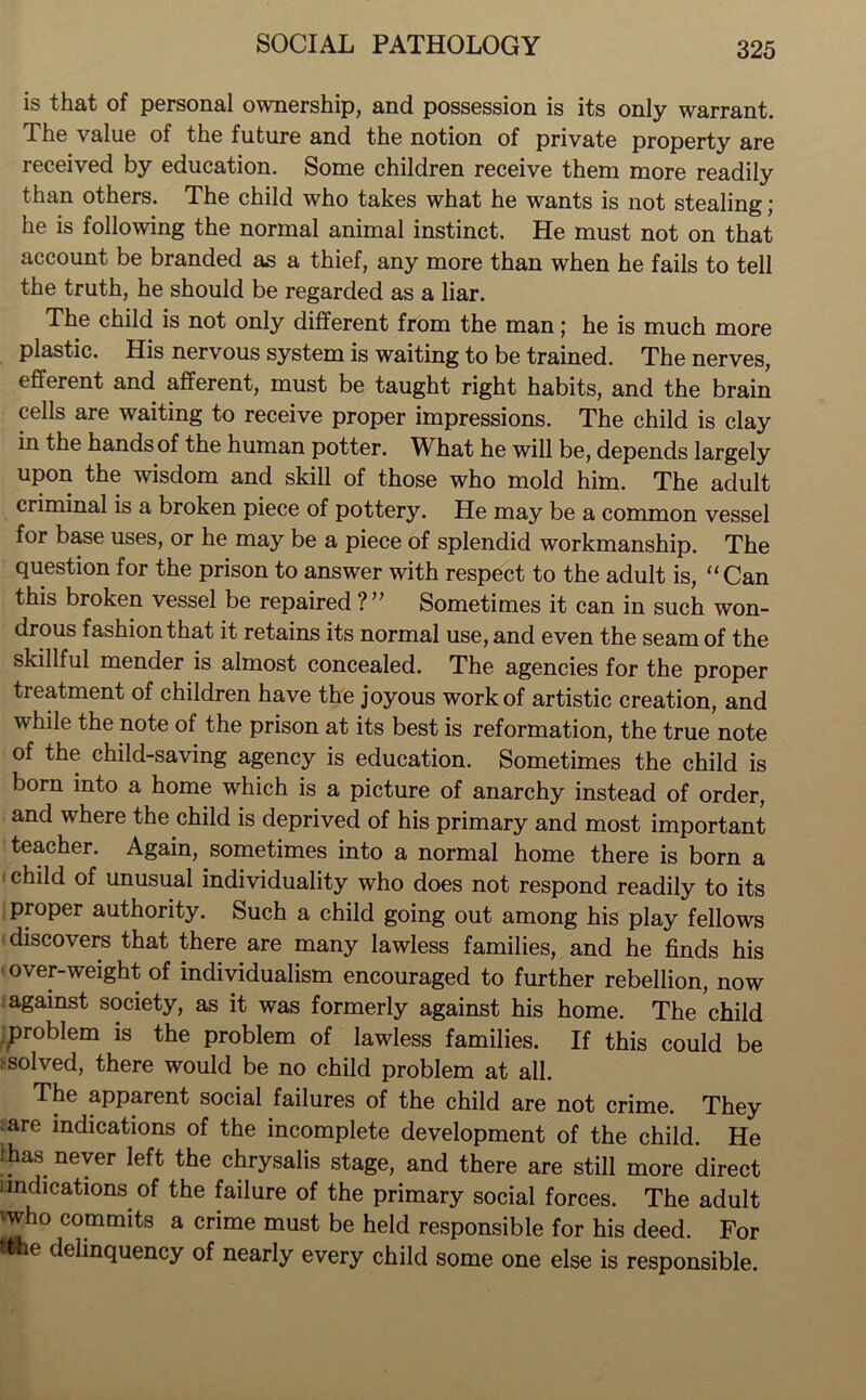 is that of personal ownership, and possession is its only warrant. The value of the future and the notion of private property are received by education. Some children receive them more readily than others. The child who takes what he wants is not stealing; he is following the normal animal instinct. He must not on that account be branded as a thief, any more than when he fails to tell the truth, he should be regarded as a liar. The child is not only different from the man; he is much more plastic. His nervous system is waiting to be trained. The nerves, efferent and afferent, must be taught right habits, and the brain cells are waiting to receive proper impressions. The child is clay in the hands of the human potter. What he will be, depends largely upon the wisdom and skill of those who mold him. The adult criminal is a broken piece of pottery. He may be a common vessel for base uses, or he may be a piece of splendid workmanship. The question for the prison to answer with respect to the adult is, “Can this broken vessel be repaired ?” Sometimes it can in such won- drous fashion that it retains its normal use, and even the seam of the skillful mender is almost concealed. The agencies for the proper treatment of children have the joyous work of artistic creation, and while the note of the prison at its best is reformation, the true note of the child-saving agency is education. Sometimes the child is born into a home which is a picture of anarchy instead of order, and where the child is deprived of his primary and most important teacher. Again, sometimes into a normal home there is born a child of unusual individuality who does not respond readily to its proper authority. Such a child going out among his play fellows discovers that there are many lawless families, and he finds his over-weight of individualism encouraged to further rebellion, now against society, as it was formerly against his home. The child problem is the problem of lawless families. If this could be solved, there would be no child problem at all. The apparent social failures of the child are not crime. They are indications of the incomplete development of the child. He ■ has never left the chrysalis stage, and there are still more direct iindications of the failure of the primary social forces. The adult 'who commits a crime must be held responsible for his deed. For ftfce delinquency of nearly every child some one else is responsible.