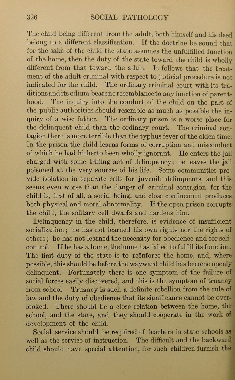 The child being different from the adult, both himself and his deed belong to a different classification. If the doctrine be sound that for the sake of the child the state assumes the unfulfilled function of the home, then the duty of the state toward the child is wholly different from that toward the adult. It follows that the treat- ment of the adult criminal with respect to judicial procedure is not indicated for the child. The ordinary criminal court with its tra- ditions and its odium bears no resemblance to any function of parent- hood. The inquiry into the conduct of the child on the part of the public authorities should resemble as much as possible the in- quiry of a wise father. The ordinary prison is a worse place for the delinquent child than the ordinary court. The criminal con- tagion there is more terrible than the typhus fever of the olden time. In the prison the child learns forms of corruption and misconduct of which he had hitherto been wholly ignorant. He enters the jail charged with some trifling act of delinquency; he leaves the jail poisoned at the very sources of his life. Some communities pro- vide isolation in separate cells for juvenile delinquents, and this seems even worse than the danger of criminal contagion, for the child is, first of all, a social being, and close confinement produces both physical and moral abnormality. If the open prison corrupts the child, the solitary cell dwarfs and hardens him. Delinquency in the child, therefore, is evidence of insufficient socialization; he has not learned his own rights nor the rights of others; he has not learned the necessity for obedience and for self- control. If he has a home, the home has failed to fulfill its function. The first duty of the state is to reenforce the home, and, where possible, this should be before the wayward child has become openly delinquent. Fortunately there is one symptom of the failure of social forces easily discovered, and this is the symptom of truancy from school. Truancy is such a definite rebellion from the rule of law and the duty of obedience that its significance cannot be over- looked. There should be a close relation between the home, the school, and the state, and they should cooperate in the work of development of the child. Social service should be required of teachers in state schools as well as the service of instruction. The difficult and the backward child should have special attention, for such children furnish the