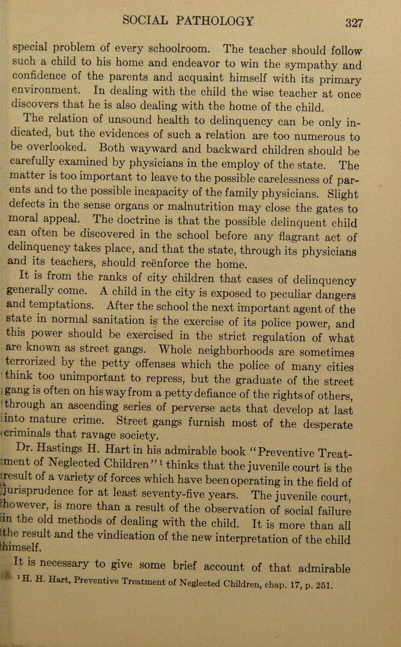 special problem of every schoolroom. The teacher should follow such a child to his home and endeavor to win the sympathy and confidence of the parents and acquaint himself with its primary environment. In dealing with the child the wise teacher at once discovers that he is also dealing with the home of the child. The relation of unsound health to delinquency can be only in- dicated, but the evidences of such a relation are too numerous to be overlooked. Both wayward and backward children should be carefully examined by physicians in the employ of the state. The matter is too important to leave to the possible carelessness of par- ents and to the possible incapacity of the family physicians. Slight defects in the sense organs or malnutrition may close the gates to moral appeal. The doctrine is that the possible delinquent child can often be discovered in the school before any flagrant act of delinquency takes place, and that the state, through its physicians and its teachers, should reenforce the home. It is from the ranks of city children that cases of delinquency generally come. A child in the city is exposed to peculiar dangers and temptations. After the school the next important agent of the state in normal sanitation is the exercise of its police power, and this power should be exercised in the strict regulation of what are known as street gangs. Whole neighborhoods are sometimes terrorized by the petty offenses which the police of many cities think too unimportant to repress, but the graduate of the street gang is often on his way from a petty defiance of the rights of others, through an ascending series of perverse acts that develop at last into mature crime. Street gangs furnish most of the desperate • criminals that ravage society. Dr. Hastings H. Hart in his admirable book “Preventive Treat- ment of Neglected Children”1 thinks that the juvenile court is the ■ result of a variety of forces which have been operating in the field of jurisprudence for at least seventy-five years. The juvenile court, !however, is more than a result of the observation of social failure :m the old methods of dealing with the child. It is more than all tthe result and the vindication of the new interpretation of the child fhimself. It is necessary to give some brief account of that admirable 1H. H. Hart, Preventive Treatment of Neglected Children, chap. 17, p. 251.