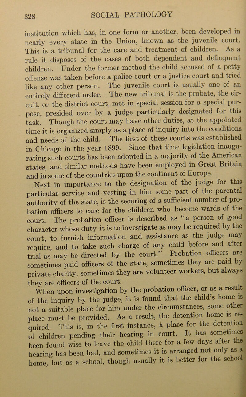 institution which has, in one form or another, been developed in nearly every state in the Union, known as the juvenile court. This is a tribunal for the care and treatment of children. As a rule it disposes of the cases of both dependent and delinquent children. Under the former method the child accused of a petty offense was taken before a police court or a justice court and tried like any other person. The juvenile court is usually one of an entirely different order. The new tribunal is the probate, the cir- cuit, or the district court, met in special session for a special pur- pose, presided over by a judge particularly designated for this task. Though the court may have other duties, at the appointed time it is organized simply as a place of inquiry into the conditions and needs of the child. The first of these courts was established in Chicago in the year 1899. Since that time legislation inaugu- rating such courts has been adopted in a majority of the American states, and similar methods have been employed in Great Britain and in some of the countries upon the continent of Europe. Next in importance to the designation of the judge for this particular service and vesting in him some part of the parental authority of the state, is the securing of a sufficient number of pro- bation officers to care for the children who become wards of the court. The probation officer is described as “a person of good character whose duty it is to investigate as may be required by the court, to furnish information and assistance as the judge may require, and to take such charge of any child before and after trial as may be directed by the court.” Probation officers are sometimes paid officers of the state, sometimes they are paid by private charity, sometimes they are volunteer workers, but always they are officers of the court. When upon investigation by the probation officer, or as a result of the inquiry by the judge, it is found that the child’s home is not a suitable place for him under the circumstances, some other place must be provided. As a result, the detention home is re- quired. This is, in the first instance, k place for the detention of children pending their hearing in court. It has sometimes been found wise to leave the child there for a few days after the hearing has been had, and sometimes it is arranged not only as a home, but as a school, though usually it is better for the schoo