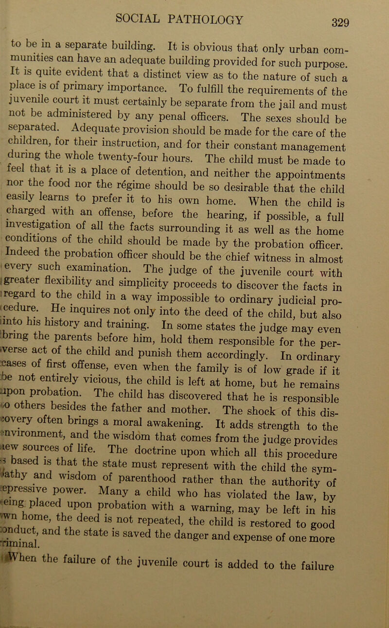 to be in a separate building. It is obvious that only urban com- munities can have an adequate building provided for such purpose. It is quite evident that a distinct view as to the nature of such a place is of primary importance. To fulfill the requirements of the juvenile court it must certainly be separate from the jail and must not be administered by any penal officers. The sexes should be separated. Adequate provision should be made for the care of the children, for their instruction, and for their constant management during the whole twenty-four hours. The child must be made to feel that it is a place of detention, and neither the appointments nor the food nor the regime should be so desirable that the child easily learns to prefer it to his own home. When the child is charged with an offense, before the hearing, if possible, a full investigation of all the facts surrounding it as well as the home conditions of the child should be made by the probation officer. Indeed the probation officer should be the chief witness in almost every such examination. The judge of the juvenile court with . greater flexibility and simplicity proceeds to discover the facts in regard to the child in a way impossible to ordinary judicial pro- ■ cedure. He inquires not only into the deed of the child, but also iinto his history and training. In some states the judge may even bring the parents before him, hold them responsible for the per- verse act of the child and punish them accordingly. In ordinary cases of first offense, even when the family is of low grade if it be not entirely vicious, the child is left at home, but he remains upon probation. The child has discovered that he is responsible ,0 others besides the father and mother. The shock of this dis- covery often brings a moral awakening. It adds strength to the environment, and the wisdom that comes from the judge provides new sources of life. The doctrine upon which all this procedure ;,asect ls7 that the stafce must represent with the child the sym- athy and wisdom of parenthood rather than the authority of epressive power. Many a child who has violated the law, by emg p acecl upon probation with a warning, may be left in his Z j home, the deed is not repeated, the child is restored to good ■Tm\Unli ^ hG 18 SaVed the danger and eXpenSe 0f one more When the failure of the juvenile court is added to the failure