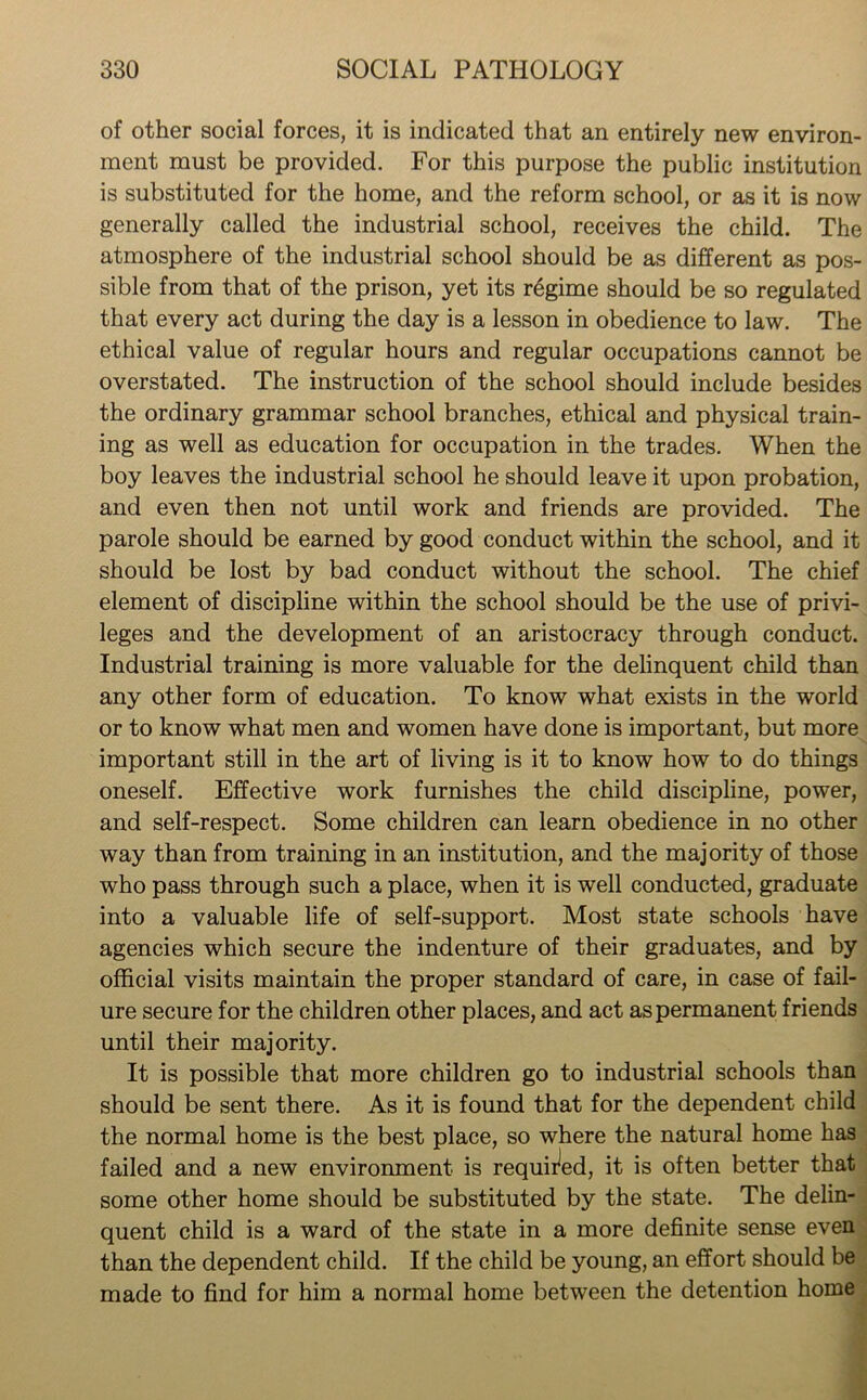 of other social forces, it is indicated that an entirely new environ- ment must be provided. For this purpose the public institution is substituted for the home, and the reform school, or as it is now generally called the industrial school, receives the child. The atmosphere of the industrial school should be as different as pos- sible from that of the prison, yet its regime should be so regulated that every act during the day is a lesson in obedience to law. The ethical value of regular hours and regular occupations cannot be overstated. The instruction of the school should include besides the ordinary grammar school branches, ethical and physical train- ing as well as education for occupation in the trades. When the boy leaves the industrial school he should leave it upon probation, and even then not until work and friends are provided. The parole should be earned by good conduct within the school, and it should be lost by bad conduct without the school. The chief element of discipline within the school should be the use of privi- leges and the development of an aristocracy through conduct. Industrial training is more valuable for the delinquent child than any other form of education. To know what exists in the world or to know what men and women have done is important, but more important still in the art of living is it to know how to do things oneself. Effective work furnishes the child discipline, power, and self-respect. Some children can learn obedience in no other way than from training in an institution, and the majority of those who pass through such a place, when it is well conducted, graduate into a valuable life of self-support. Most state schools have agencies which secure the indenture of their graduates, and by official visits maintain the proper standard of care, in case of fail- ure secure for the children other places, and act as permanent friends until their majority. It is possible that more children go to industrial schools than should be sent there. As it is found that for the dependent child the normal home is the best place, so where the natural home has failed and a new environment is required, it is often better that some other home should be substituted by the state. The delin- quent child is a ward of the state in a more definite sense even than the dependent child. If the child be young, an effort should be made to find for him a normal home between the detention home