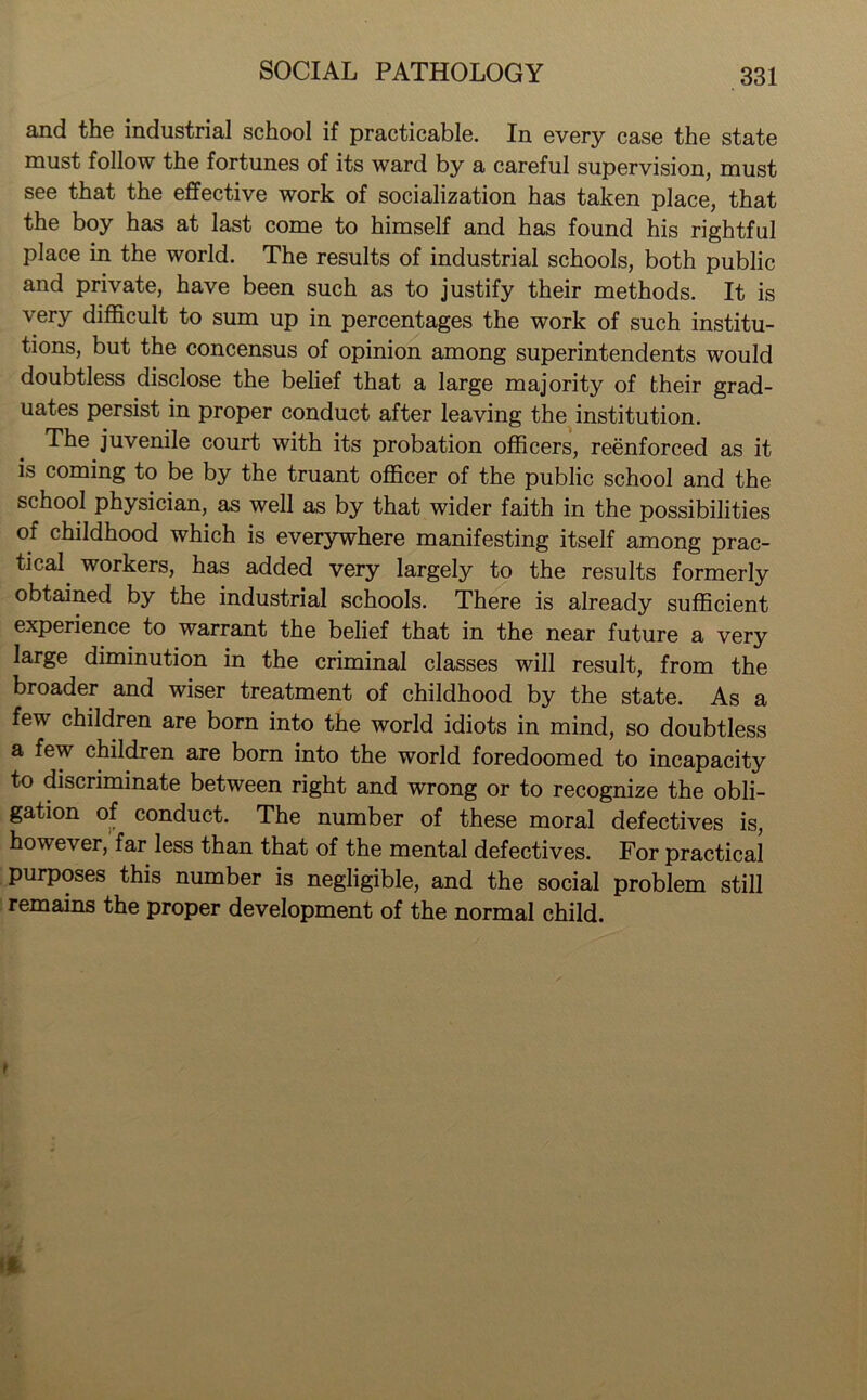 and the industrial school if practicable. In every case the state must follow the fortunes of its ward by a careful supervision, must see that the effective work of socialization has taken place, that the boy has at last come to himself and has found his rightful place in the world. The results of industrial schools, both public and private, have been such as to justify their methods. It is very difficult to sum up in percentages the work of such institu- tions, but the concensus of opinion among superintendents would doubtless disclose the belief that a large majority of their grad- uates persist in proper conduct after leaving the institution. The juvenile court with its probation officers, reenforced as it is coming to be by the truant officer of the public school and the school physician, as well as by that wider faith in the possibilities of childhood which is everywhere manifesting itself among prac- tical. workers, has added very largely to the results formerly obtained by the industrial schools. There is already sufficient experience to warrant the belief that in the near future a very large diminution in the criminal classes will result, from the broader and wiser treatment of childhood by the state. As a few children are born into the world idiots in mind, so doubtless a few children are born into the world foredoomed to incapacity to discriminate between right and wrong or to recognize the obli- gation of conduct. The number of these moral defectives is, however, far less than that of the mental defectives. For practical purposes this number is negligible, and the social problem still remains the proper development of the normal child.