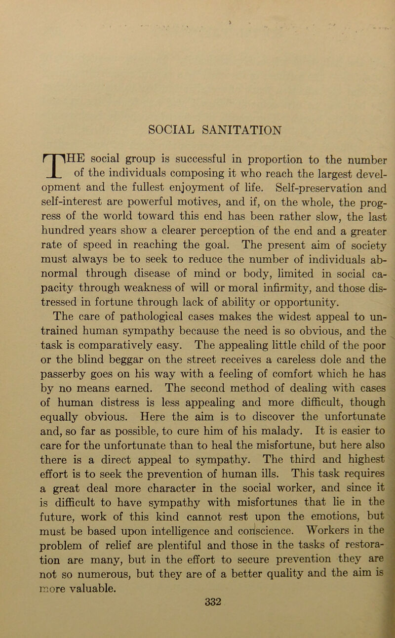 SOCIAL SANITATION THE social group is successful in proportion to the number of the individuals composing it who reach the largest devel- opment and the fullest enjoyment of life. Self-preservation and self-interest are powerful motives, and if, on the whole, the prog- ress of the world toward this end has been rather slow, the last hundred years show a clearer perception of the end and a greater rate of speed in reaching the goal. The present aim of society must always be to seek to reduce the number of individuals ab- normal through disease of mind or body, limited in social ca- pacity through weakness of will or moral infirmity, and those dis- tressed in fortune through lack of ability or opportunity. The care of pathological cases makes the widest appeal to un- trained human sympathy because the need is so obvious, and the task is comparatively easy. The appealing little child of the poor or the blind beggar on the street receives a careless dole and the passerby goes on his way with a feeling of comfort which he has by no means earned. The second method of dealing with cases of human distress is less appealing and more difficult, though equally obvious. Here the aim is to discover the unfortunate and, so far as possible, to cure him of his malady. It is easier to care for the unfortunate than to heal the misfortune, but here also there is a direct appeal to sympathy. The third and highest effort is to seek the prevention of human ills. This task requires a great deal more character in the social worker, and since it is difficult to have sympathy with misfortunes that lie in the future, work of this kind cannot rest upon the emotions, but must be based upon intelligence and conscience. Workers in the problem of relief are plentiful and those in the tasks of restora- tion are many, but in the effort to secure prevention they are not so numerous, but they are of a better quality and the aim is more valuable.