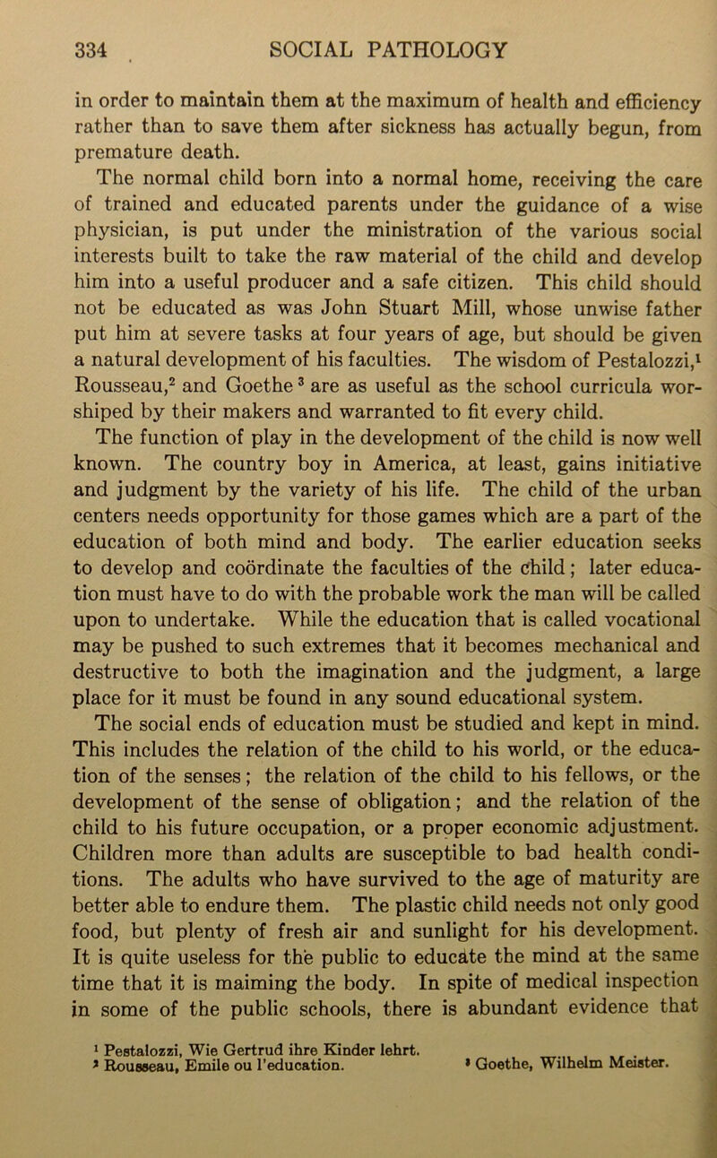 in order to maintain them at the maximum of health and efficiency rather than to save them after sickness has actually begun, from premature death. The normal child born into a normal home, receiving the care of trained and educated parents under the guidance of a wise physician, is put under the ministration of the various social interests built to take the raw material of the child and develop him into a useful producer and a safe citizen. This child should not be educated as was John Stuart Mill, whose unwise father put him at severe tasks at four years of age, but should be given a natural development of his faculties. The wisdom of Pestalozzi,1 Rousseau,2 and Goethe3 are as useful as the school curricula wor- shiped by their makers and warranted to fit every child. The function of play in the development of the child is now well known. The country boy in America, at least, gains initiative and judgment by the variety of his life. The child of the urban centers needs opportunity for those games which are a part of the education of both mind and body. The earlier education seeks to develop and coordinate the faculties of the child; later educa- tion must have to do with the probable work the man will be called upon to undertake. While the education that is called vocational may be pushed to such extremes that it becomes mechanical and destructive to both the imagination and the judgment, a large place for it must be found in any sound educational system. The social ends of education must be studied and kept in mind. This includes the relation of the child to his world, or the educa- tion of the senses; the relation of the child to his fellows, or the development of the sense of obligation; and the relation of the child to his future occupation, or a proper economic adjustment. Children more than adults are susceptible to bad health condi- tions. The adults who have survived to the age of maturity are better able to endure them. The plastic child needs not only good food, but plenty of fresh air and sunlight for his development. It is quite useless for the public to educate the mind at the same time that it is maiming the body. In spite of medical inspection in some of the public schools, there is abundant evidence that 1 Pestalozzi, Wie Gertrud ihre Kinder lehrt. . * Rousseau, Emile ou 1’education. * Goethe, Wilhelm Meister.