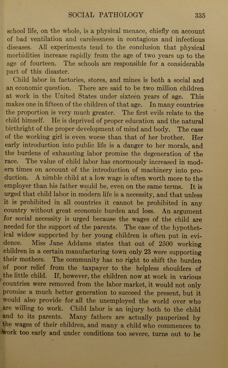 school life, on the whole, is a physical menace, chiefly on account of bad ventilation and carelessness in contagious and infectious diseases. All experiments tend to the conclusion that physical morbidities increase rapidly from the age of two years up to the age of fourteen. The schools are responsible for a considerable part of this disaster. Child labor in factories, stores, and mines is both a social and an economic question. There are said to be two million children at work in the United States under sixteen years of age. This makes one in fifteen of the children of that age. In many countries the proportion is very much greater. The first evils relate to the child himself. He is deprived of proper education and the natural birthright of the proper development of mind and body. The case of the working girl is even worse than that of her brother. Her early introduction into public life is a danger to her morals, and the burdens of exhausting labor promise the degeneration of the race. The value of child labor has enormously increased in mod- ern times on account of the introduction of machinery into pro- duction. A nimble child at a low wage is often worth more to the employer than his father would be, even on the same terms. It is urged that child labor in modern life is a necessity, and that unless it is prohibited in all countries it cannot be prohibited in any country without great economic burden and loss. An argument for social necessity is urged because the wages of the child are needed for the support of the parents. The case of the hypothet- ical widow supported by her young children is often put in evi- dence. Miss Jane Addams states that out of 2500 working children in a certain manufacturing town only 23 were supporting their mothers. The community has no right to shift the burden of poor relief from the taxpayer to the helpless shoulders of t the little child. If, however, the children now at work in various countries were removed from the labor market, it would not only promise a much better generation to succeed the present, but it would also provide for all the unemployed the world over who are willing to work. Child labor is an injury both to the child and to its parents. Many fathers are actually pauperized by the wages of their children, and many a child who commences to %ork too early and under conditions too severe, turns out to be