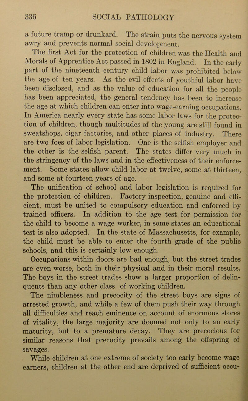 a future tramp or drunkard. The strain puts the nervous system awry and prevents normal social development. The first Act for the protection of children was the Health and Morals of Apprentice Act passed in 1802 in England. In the early part of the nineteenth century child labor was prohibited below the age of ten years. As the evil effects of youthful labor have been disclosed, and as the value of education for all the people has been appreciated, the general tendency has been to increase the age at which children can enter into wage-earning occupations. In America nearly every state has some labor laws for the protec- tion of children, though multitudes of the young are still found in sweatshops, cigar factories, and other places of industry. There are two foes of labor legislation. One is the selfish employer and the other is the selfish parent. The states differ very much in the stringency of the laws and in the effectiveness of their enforce- ment. Some states allow child labor at twelve, some at thirteen, and some at fourteen years of age. The unification of school and labor legislation is required for the protection of children. Factory inspection, genuine and effi- cient, must be united to compulsory education and enforced by trained officers. In addition to the age test for permission for the child to become a wage worker, in some states an educational test is also adopted. In the state of Massachusetts, for example, the child must be able to enter the fourth grade of the public schools, and this is certainly low enough. Occupations within doors are bad enough, but the street trades are even worse, both in their physical and in their moral results. The boys in the street trades show a larger proportion of delin- quents than any other class of working children. The nimbleness and precocity of the street boys are signs of arrested growth, and while a few of them push their way through all difficulties and reach eminence on account of enormous stores of vitality, the large majority are doomed not only to an early maturity, but to a premature decay. They are precocious for similar reasons that precocity prevails among the offspring of savages. While children at one extreme of society too early become wage earners, children at the other end are deprived of sufficient occu-