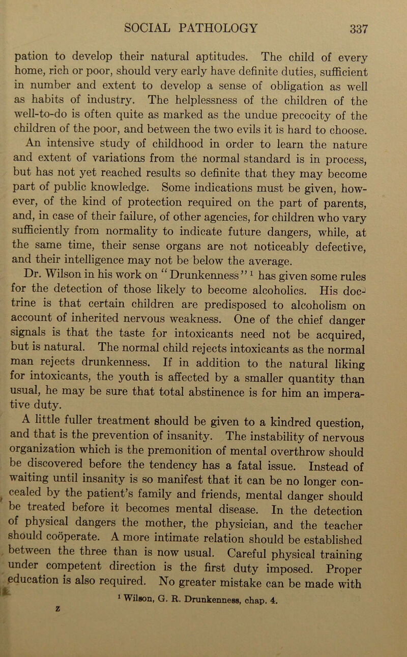 pation to develop their natural aptitudes. The child of every home, rich or poor, should very early have definite duties, sufficient in number and extent to develop a sense of obligation as well as habits of industry. The helplessness of the children of the well-to-do is often quite as marked as the undue precocity of the children of the poor, and between the two evils it is hard to choose. An intensive study of childhood in order to learn the nature and extent of variations from the normal standard is in process, but has not yet reached results so definite that they may become part of public knowledge. Some indications must be given, how- ever, of the kind of protection required on the part of parents, and, in case of their failure, of other agencies, for children who vary sufficiently from normality to indicate future dangers, while, at the same time, their sense organs are not noticeably defective, and their intelligence may not be below the average. Dr. Wilson in his work on “ Drunkenness ” 1 has given some rules for the detection of those likely to become alcoholics. His doc-1 trine is that certain children are predisposed to alcoholism on account of inherited nervous weakness. One of the chief danger signals is that the taste for intoxicants need not be acquired, but is natural. The normal child rejects intoxicants as the normal man rejects drunkenness. If in addition to the natural liking for intoxicants, the youth is affected by a smaller quantity than usual, he may be sure that total abstinence is for him an impera- tive duty. A little fuller treatment should be given to a kindred question, and that is the prevention of insanity. The instability of nervous organization which is the premonition of mental overthrow should be discovered before the tendency has a fatal issue. Instead of waiting until insanity is so manifest that it can be no longer con- cealed by the patient’s family and friends, mental danger should be treated before it becomes mental disease. In the detection of physical dangers the mother, the physician, and the teacher should cooperate. A more intimate relation should be established between the three than is now usual. Careful physical training under competent direction is the first duty imposed. Proper education is also required. No greater mistake can be made with 1 Wilson, G. R. Drunkenness, chap. 4.