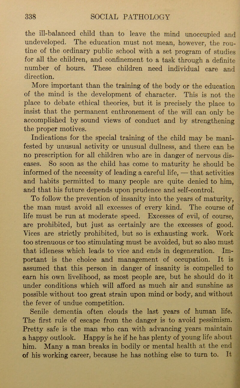 the ill-balanced child than to leave the mind unoccupied and undeveloped. The education must not mean, however, the rou- tine of the ordinary public school with a set program of studies for all the children, and confinement to a task through a definite number of hours. These children need individual care and direction. More important than the training of the body or the education of the mind is the development of character. This is not the place to debate ethical theories, but it is precisely the place to insist that the permanent enthronement of the will can only be accomplished by sound views of conduct and by strengthening the proper motives. Indications for the special training of the child may be mani- fested by unusual activity or unusual dullness, and there can be no prescription for all children who are in danger of nervous dis- eases. So soon as the child has come to maturity he should be informed of the necessity of leading a careful life, — that activities and habits permitted to many people are quite denied to him, and that his future depends upon prudence and self-control. To follow the prevention of insanity into the years of maturity, the man must avoid all excesses of every kind. The course of life must be run at moderate speed. Excesses of evil, of course, are prohibited, but just as certainly are the excesses of good. Vices are strictly prohibited, but so is exhausting work. Work too strenuous or too stimulating must be avoided, but so also must that idleness which leads to vice and ends in degeneration. Im- portant is the choice and management of occupation. It is assumed that this person in danger of insanity is compelled to earn his own livelihood, as most people are, but he should do it under conditions which will afford as much air and sunshine as possible without too great strain upon mind or body, and without the fever of undue competition. Senile dementia often clouds the last years of human life. The first rule of escape from the danger is to avoid pessimism. Pretty safe is the man who can with advancing years maintain a happy outlook. Happy is he if he has plenty of young life about him. Many a man breaks in bodily or mental health at the end of his working career, because he has nothing else to turn to. It