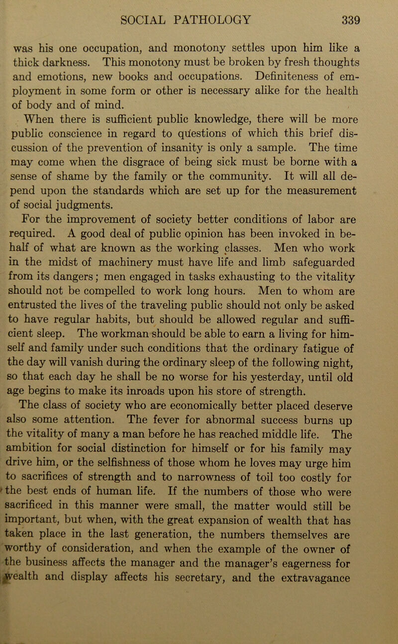 was his one occupation, and monotony settles upon him like a thick darkness. This monotony must be broken by fresh thoughts and emotions, new books and occupations. Definiteness of em- ployment in some form or other is necessary alike for the health of body and of mind. When there is sufficient public knowledge, there will be more public conscience in regard to questions of which this brief dis- cussion of the prevention of insanity is only a sample. The time may come when the disgrace of being sick must be borne with a sense of shame by the family or the community. It will all de- pend upon the standards which are set up for the measurement of social judgments. For the improvement of society better conditions of labor are required. A good deal of public opinion has been invoked in be- half of what are known as the working classes. Men who work in the midst of machinery must have life and limb safeguarded from its dangers; men engaged in tasks exhausting to the vitality should not be compelled to work long hours. Men to whom are entrusted the lives of the traveling public should not only be asked to have regular habits, but should be allowed regular and suffi- cient sleep. The workman should be able to earn a living for him- self and family under such conditions that the ordinary fatigue of the day will vanish during the ordinary sleep of the following night, so that each day he shall be no worse for his yesterday, until old age begins to make its inroads upon his store of strength. The class of society who are economically better placed deserve also some attention. The fever for abnormal success burns up the vitality of many a man before he has reached middle life. The ambition for social distinction for himself or for his family may drive him, or the selfishness of those whom he loves may urge him to sacrifices of strength and to narrowness of toil too costly for 'the best ends of human life. If the numbers of those who were sacrificed in this manner were small, the matter would still be important, but when, with the great expansion of wealth that has taken place in the last generation, the numbers themselves are worthy of consideration, and when the example of the owner of the business affects the manager and the manager’s eagerness for ^wealth and display affects his secretary, and the extravagance