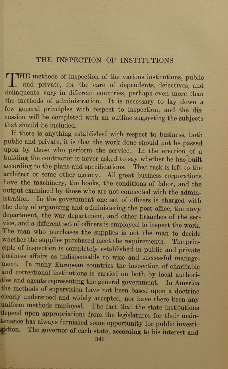 THE INSPECTION OF INSTITUTIONS THE methods of inspection of the various institutions, public and private, for the care of dependents, defectives, and delinquents vary in different countries, perhaps even more than the methods of administration. It is necessary to lay down a few general principles with respect to inspection, and the dis- cussion will be completed with an outline suggesting the subjects that should be included. If there is anything established with respect to business, both public and private, it is that the work done should not be passed upon by those who perform the service. In the erection of a building the contractor is never asked to say whether he has built according to the plans and specifications. That task is left to the architect or some other agency. All great business corporations have the machinery, the books, the conditions of labor, and the output examined by those who are not connected with the admin- istration. In the government one set of officers is charged with the duty of organizing and administering the post-office, the navy department, the war department, and other branches of the ser- vice, and a different set of officers is employed to inspect the work. The man who purchases the supplies is not the man to decide whether the supplies purchased meet the requirements. The prin- ciple of inspection is completely established in public and private business affairs as indispensable to wise and successful manage- ment. In many European countries the inspection of charitable and correctional institutions is carried on both by local authori- ties and agents representing the general government. In America the methods of supervision have not been based upon a doctrine clearly understood and widely accepted, nor have there been any uniform methods employed. The fact that the state institutions depend upon appropriations from the legislatures for their main- tenance has always furnished some opportunity for public investi- gation. The governor of each state, according to his interest and
