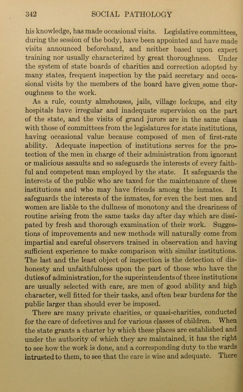 his knowledge, has made occasional visits. Legislative committees, during the session of the body, have been appointed and have made visits announced beforehand, and neither based upon expert training nor usually characterized by great thoroughness. Under the system of state boards of charities and correction adopted by many states, frequent inspection by the paid secretary and occa- sional visits by the members of the board have given some thor- oughness to the work. As a rule, county almshouses, jails, village lockups, and city hospitals have irregular and inadequate supervision on the part of the state, and the visits of grand jurors are in the same class with those of committees from the legislatures for state institutions, having occasional value because composed of men of first-rate ability. Adequate inspection of institutions serves for the pro- tection of the men in charge of their administration from ignorant or malicious assaults and so safeguards the interests of every faith- ful and competent man employed by the state. It safeguards the interests of the public who are taxed for the maintenance of these institutions and who may have friends among the inmates. It safeguards the interests of the inmates, for even the best men and women are liable to the dullness of monotony and the dreariness of routine arising from the same tasks day after day which are dissi- pated by fresh and thorough examination of their work. Sugges- tions of improvements and new methods will naturally come from impartial and careful observers trained in observation and having sufficient experience to make comparison with similar institutions. The last and the least object of inspection is the detection of dis- honesty and unfaithfulness upon the part of those who have the duties of administration, for the superintendents of these institutions are usually selected with care, are men of good ability and high character, well fitted for their tasks, and often bear burdens for the public larger than should ever be imposed. There are many private charities, or quasi-charities, conducted for the care of defectives and for various classes of children. When the state grants a charter by which these places are established and under the authority of which they are maintained, it has the right to see how the work is done, and a corresponding duty to the wards intrusted to them, to see that the care is wise and adequate. There