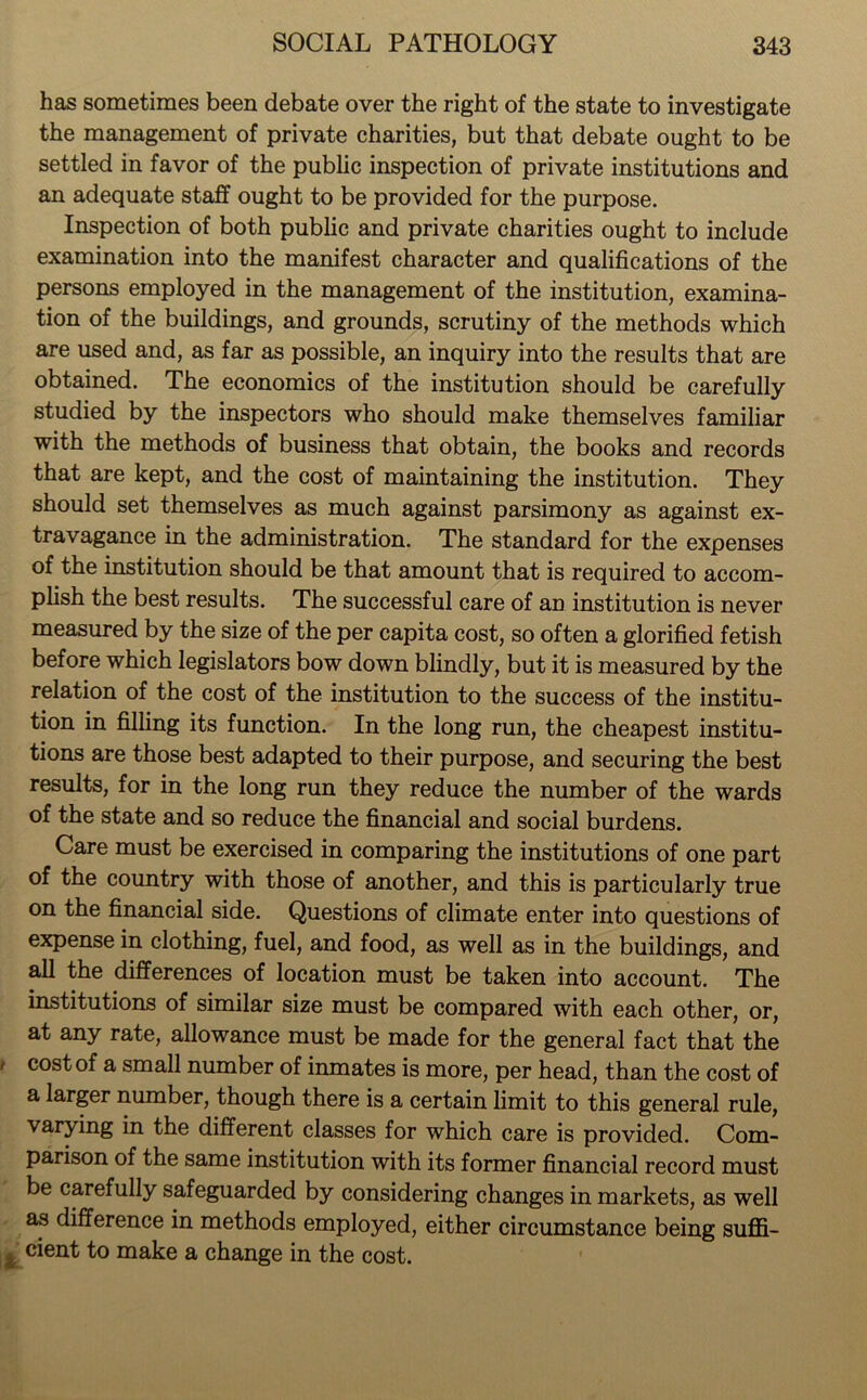 has sometimes been debate over the right of the state to investigate the management of private charities, but that debate ought to be settled in favor of the public inspection of private institutions and an adequate staff ought to be provided for the purpose. Inspection of both public and private charities ought to include examination into the manifest character and qualifications of the persons employed in the management of the institution, examina- tion of the buildings, and grounds, scrutiny of the methods which are used and, as far as possible, an inquiry into the results that are obtained. The economics of the institution should be carefully studied by the inspectors who should make themselves familiar with the methods of business that obtain, the books and records that are kept, and the cost of maintaining the institution. They should set themselves as much against parsimony as against ex- travagance in the administration. The standard for the expenses of the institution should be that amount that is required to accom- plish the best results. The successful care of an institution is never measured by the size of the per capita cost, so often a glorified fetish before which legislators bow down blindly, but it is measured by the relation of the cost of the institution to the success of the institu- tion in filling its function. In the long run, the cheapest institu- tions are those best adapted to their purpose, and securing the best results, for in the long run they reduce the number of the wards of the state and so reduce the financial and social burdens. Care must be exercised in comparing the institutions of one part of the country with those of another, and this is particularly true on the financial side. Questions of climate enter into questions of expense in clothing, fuel, and food, as well as in the buildings, and all the differences of location must be taken into account. The institutions of similar size must be compared with each other, or, at any rate, allowance must be made for the general fact that the * cost of a sma11 number of inmates is more, per head, than the cost of a larger number, though there is a certain limit to this general rule, varying in the different classes for which care is provided. Com- parison of the same institution with its former financial record must be carefully safeguarded by considering changes in markets, as well as difference in methods employed, either circumstance being suffi- * cient to make a change in the cost.