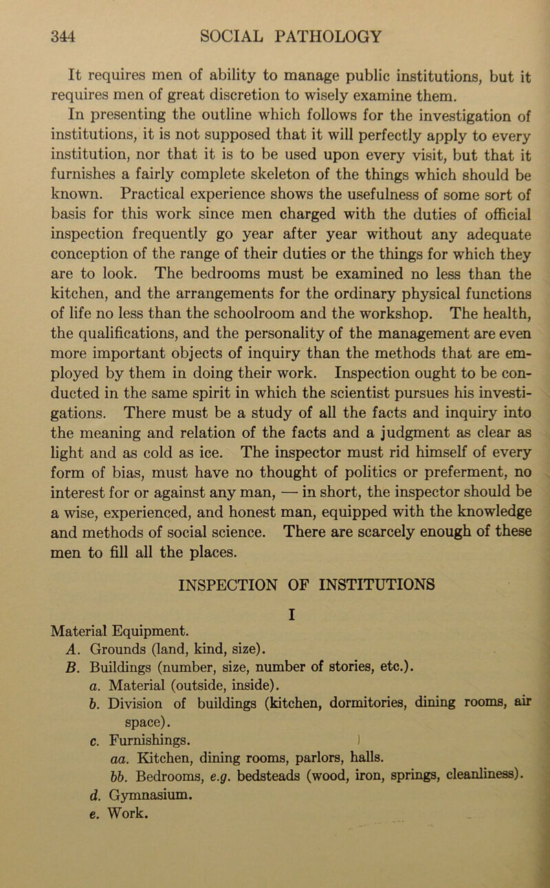 It requires men of ability to manage public institutions, but it requires men of great discretion to wisely examine them. In presenting the outline which follows for the investigation of institutions, it is not supposed that it will perfectly apply to every institution, nor that it is to be used upon every visit, but that it furnishes a fairly complete skeleton of the things which should be known. Practical experience shows the usefulness of some sort of basis for this work since men charged with the duties of official inspection frequently go year after year without any adequate conception of the range of their duties or the things for which they are to look. The bedrooms must be examined no less than the kitchen, and the arrangements for the ordinary physical functions of life no less than the schoolroom and the workshop. The health, the qualifications, and the personality of the management are even more important objects of inquiry than the methods that are em- ployed by them in doing their work. Inspection ought to be con- ducted in the same spirit in which the scientist pursues his investi- gations. There must be a study of all the facts and inquiry into the meaning and relation of the facts and a judgment as clear as light and as cold as ice. The inspector must rid himself of every form of bias, must have no thought of politics or preferment, no interest for or against any man, — in short, the inspector should be a wise, experienced, and honest man, equipped with the knowledge and methods of social science. There are scarcely enough of these men to fill all the places. INSPECTION OF INSTITUTIONS I Material Equipment. A. Grounds (land, kind, size). B. Buildings (number, size, number of stories, etc.). а. Material (outside, inside). б. Division of buildings (kitchen, dormitories, dining rooms, air space). c. Furnishings. ) aa. Kitchen, dining rooms, parlors, halls. bb. Bedrooms, e.g. bedsteads (wood, iron, springs, cleanliness). d. Gymnasium. e. Work.