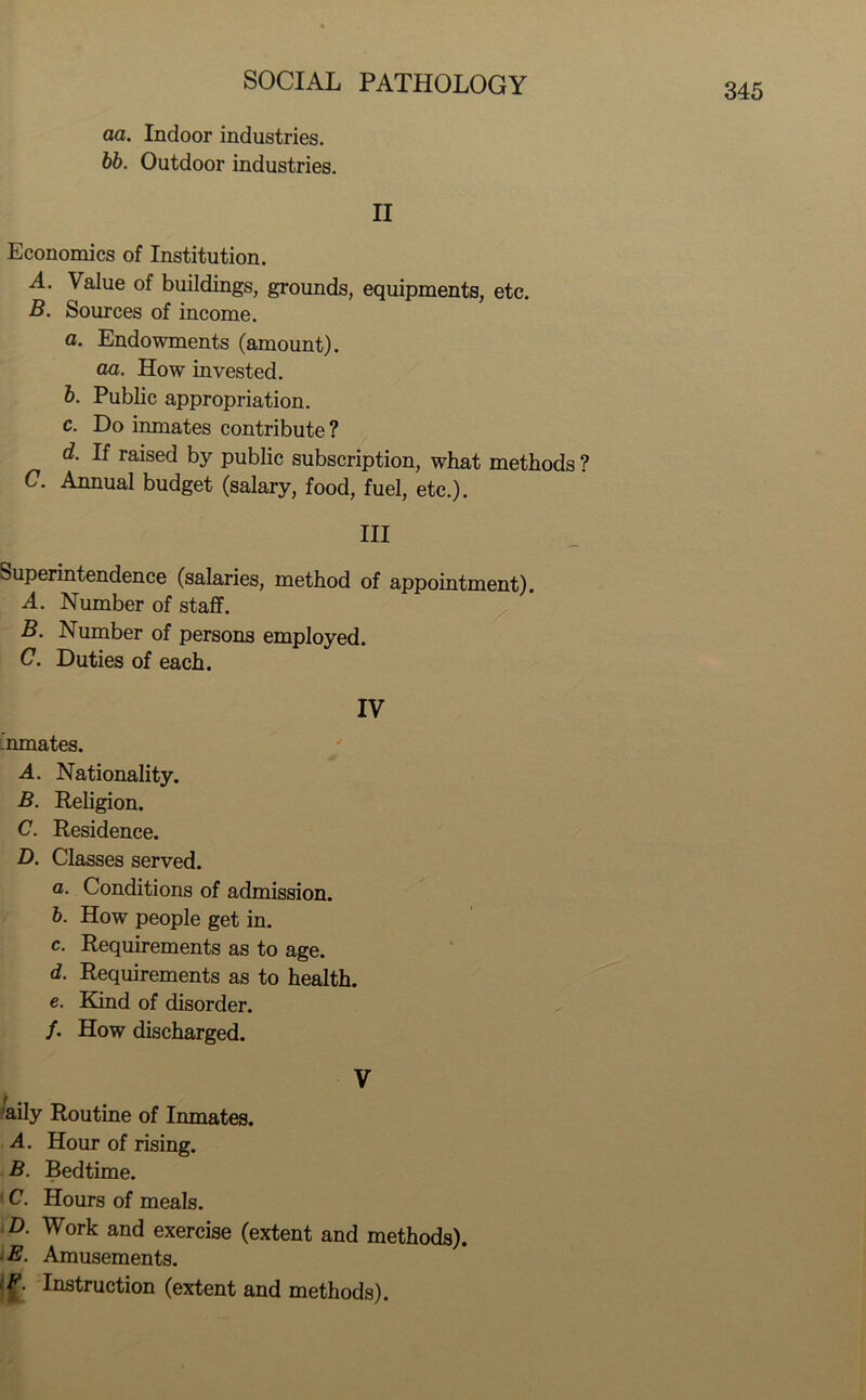 aa. Indoor industries. bb. Outdoor industries. II Economics of Institution. A. Value of buildings, grounds, equipments, etc. B. Sources of income. a. Endowments (amount). aa. How invested. b. Public appropriation. c. Do inmates contribute? d. If raised by public subscription, what methods ? C. Annual budget (salary, food, fuel, etc.). Ill Superintendence (salaries, method of appointment). A. Number of staff. B. Number of persons employed. C. Duties of each. IV ’nmates. A. Nationality. B. Religion. C. Residence. D. Classes served. а. Conditions of admission. б. How people get in. c. Requirements as to age. d. Requirements as to health. e. Kind of disorder. /. How discharged. V 'aily Routine of Inmates. A. Hour of rising. B. Bedtime. < C. Hours of meals. D. Work and exercise (extent and methods). E. Amusements. /£. Instruction (extent and methods).