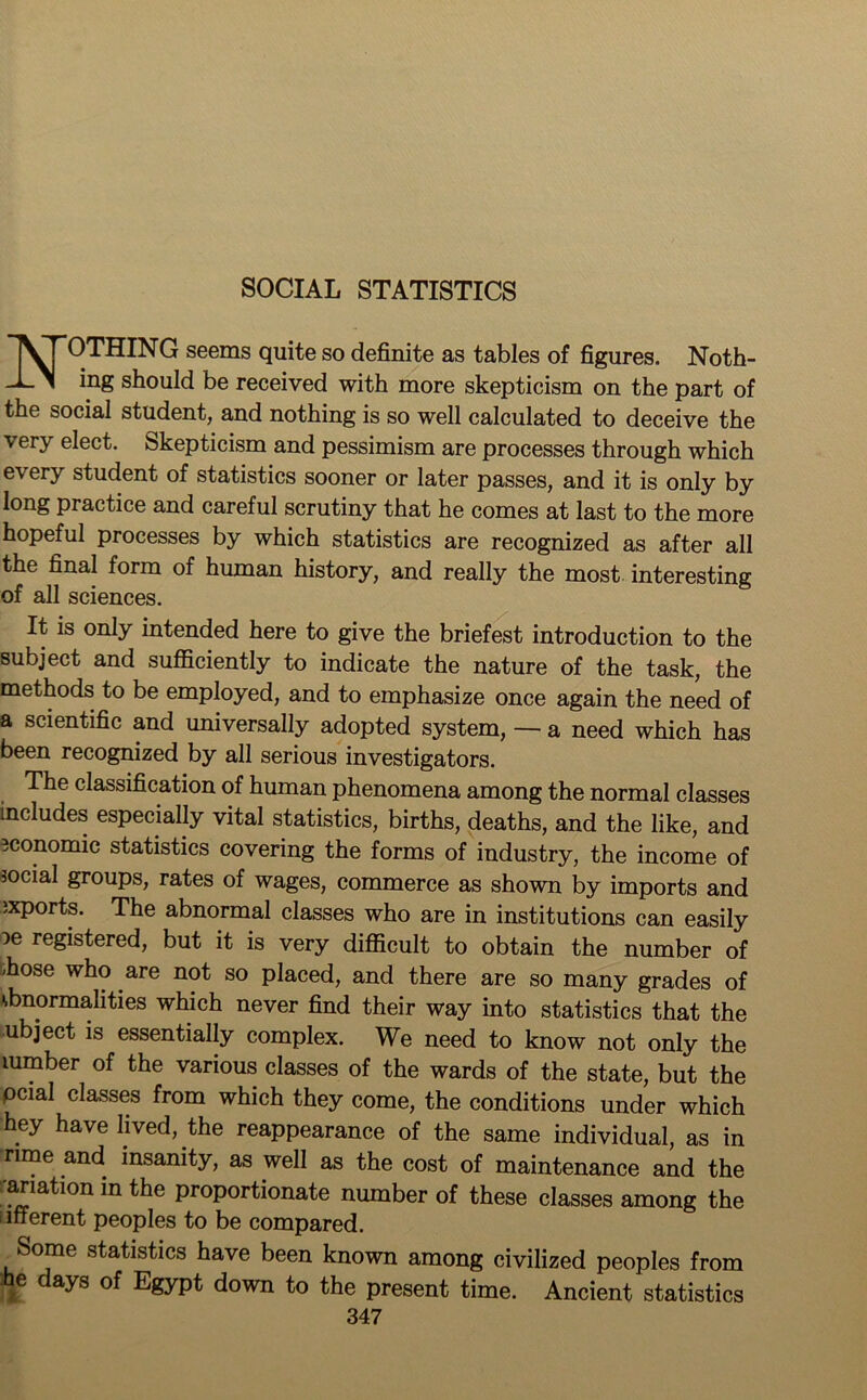 SOCIAL STATISTICS NOTHING seems quite so definite as tables of figures. Noth- ing should be received with more skepticism on the part of the social student, and nothing is so well calculated to deceive the very elect. Skepticism and pessimism are processes through which every student of statistics sooner or later passes, and it is only by long practice and careful scrutiny that he comes at last to the more hopeful processes by which statistics are recognized as after all the final form of human history, and really the most interesting of all sciences. It is only intended here to give the briefest introduction to the subject and sufficiently to indicate the nature of the task, the methods to be employed, and to emphasize once again the need of a scientific and universally adopted system, — a need which has been recognized by all serious investigators. The classification of human phenomena among the normal classes includes especially vital statistics, births, deaths, and the like, and economic statistics covering the forms of industry, the income of social groups, rates of wages, commerce as shown by imports and exports. The abnormal classes who are in institutions can easily ^e registered, but it is very difficult to obtain the number of /hose who are not so placed, and there are so many grades of ‘-bnormalities which never find their way into statistics that the ubject is essentially complex. We need to know not only the lumber of the various classes of the wards of the state, but the pcial classes from which they come, the conditions under which hey have lived, the reappearance of the same individual, as in rime and insanity, as well as the cost of maintenance and the variation in the proportionate number of these classes among the i inerent peoples to be compared. Some statistics have been known among civilized peoples from he days of Egypt down to the present time. Ancient statistics