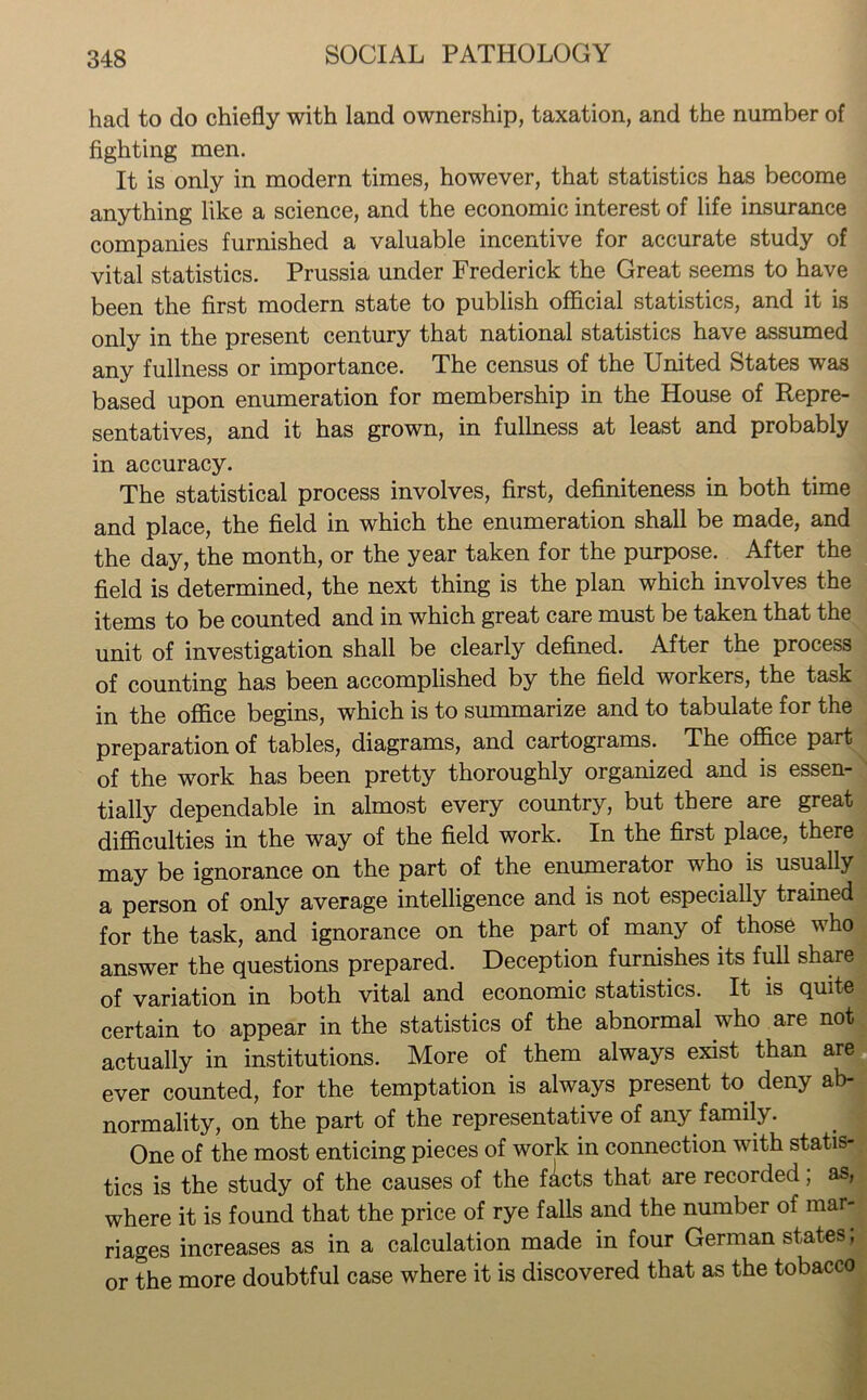 had to do chiefly with land ownership, taxation, and the number of fighting men. It is only in modern times, however, that statistics has become anything like a science, and the economic interest of life insurance companies furnished a valuable incentive for accurate study of vital statistics. Prussia under Frederick the Great seems to have been the first modern state to publish official statistics, and it is only in the present century that national statistics have assumed any fullness or importance. The census of the United States was based upon enumeration for membership in the House of Repre- sentatives, and it has grown, in fullness at least and probably in accuracy. The statistical process involves, first, definiteness in both time and place, the field in which the enumeration shall be made, and the day, the month, or the year taken for the purpose. After the field is determined, the next thing is the plan which involves the items to be counted and in which great care must be taken that the unit of investigation shall be clearly defined. After the process of counting has been accomplished by the field workers, the task in the office begins, which is to summarize and to tabulate for the preparation of tables, diagrams, and cartograms. The ofldce part of the work has been pretty thoroughly organized and is essen- tially dependable in almost every country, but there are great difficulties in the way of the field work. In the first place, there may be ignorance on the part of the enumerator who is usually a person of only average intelligence and is not especially trained for the task, and ignorance on the part of many of those who answer the questions prepared. Deception furnishes its full share of variation in both vital and economic statistics. It is quite certain to appear in the statistics of the abnormal who are not actually in institutions. More of them always exist than are ever counted, for the temptation is always present to deny ab- normality, on the part of the representative of any family. One of the most enticing pieces of work in connection with statis- tics is the study of the causes of the facts that are recorded; as, where it is found that the price of rye falls and the number of mar- riages increases as in a calculation made in four German states; or the more doubtful case where it is discovered that as the tobacco