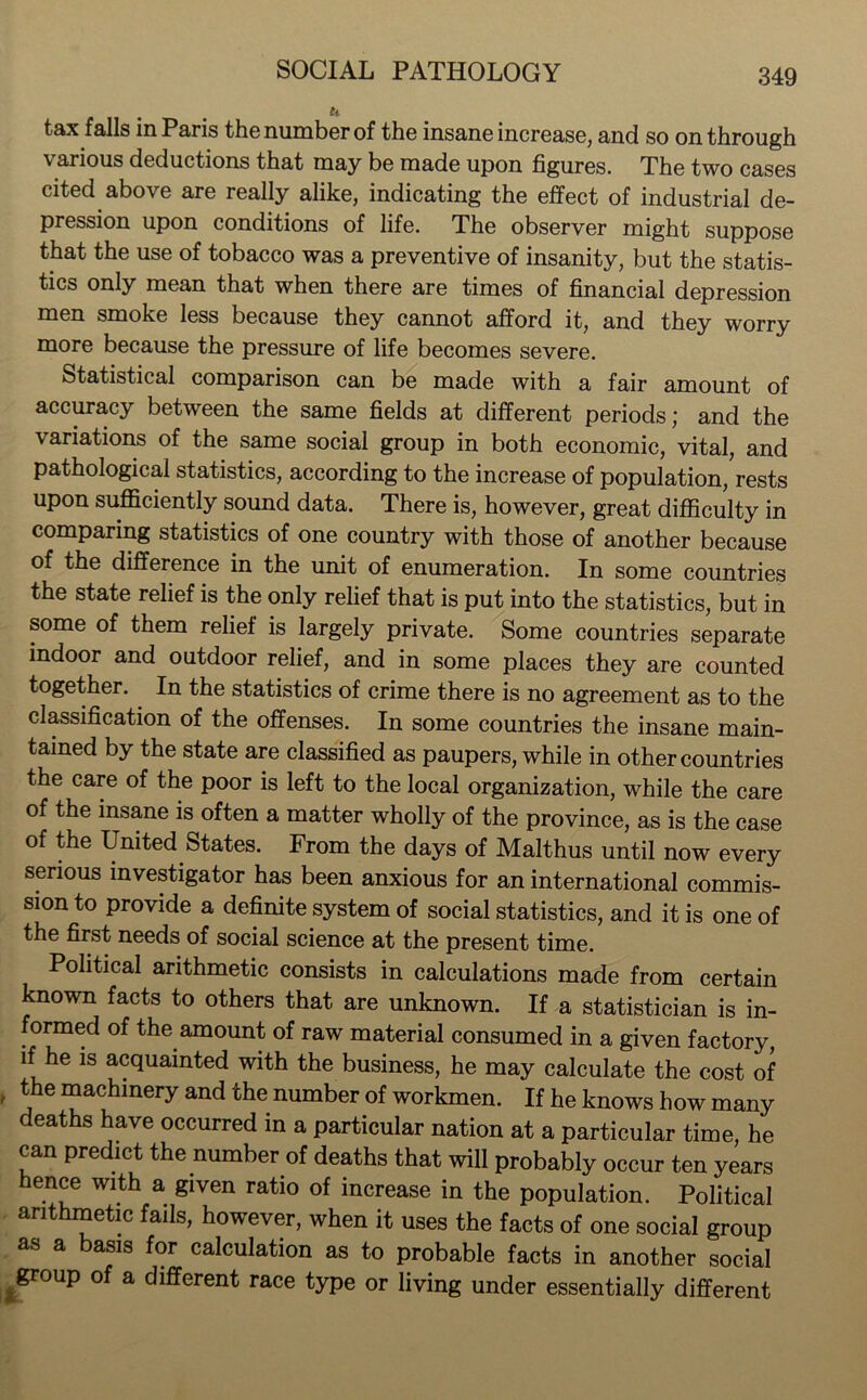 tax falls in Paris the number of the insane increase, and so on through \ arious deductions that may be made upon figures. The two cases cited above are really alike, indicating the effect of industrial de- pression upon conditions of life. The observer might suppose that the use of tobacco was a preventive of insanity, but the statis- tics only mean that when there are times of financial depression men smoke less because they cannot afford it, and they worry more because the pressure of life becomes severe. Statistical comparison can be made with a fair amount of accuracy between the same fields at different periods; and the variations of the same social group in both economic, vital, and pathological statistics, according to the increase of population, rests upon sufficiently sound data. There is, however, great difficulty in comparing statistics of one country with those of another because of the difference in the unit of enumeration. In some countries the state relief is the only relief that is put into the statistics, but in some of them relief is largely private. Some countries separate indoor and outdoor relief, and in some places they are counted together. In the statistics of crime there is no agreement as to the classification of the offenses. In some countries the insane main- tained by the state are classified as paupers, while in other countries the care of the poor is left to the local organization, while the care of the insane is often a matter wholly of the province, as is the case of the United States. From the days of Malthus until now every serious investigator has been anxious for an international commis- sion to provide a definite system of social statistics, and it is one of the first needs of social science at the present time. Political arithmetic consists in calculations made from certain known facts to others that are unknown. If a statistician is in- formed of the amount of raw material consumed in a given factory, if he is acquainted with the business, he may calculate the cost of the machinery and the number of workmen. If he knows how many deaths have occurred in a particular nation at a particular time, he can predict the number of deaths that will probably occur ten years hence with a given ratio of increase in the population. Political arithmetic fails, however, when it uses the facts of one social group as a basis for calculation as to probable facts in another social group of a different race type or living under essentially different