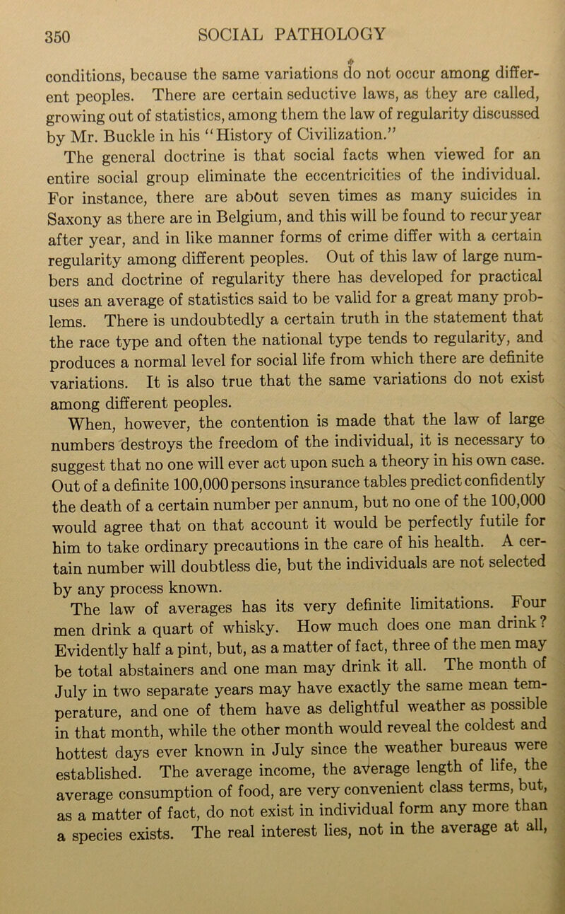 conditions, because the same variations do not occur among differ- ent peoples. There are certain seductive laws, as they are called, growing out of statistics, among them the law of regularity discussed by Mr. Buckle in his “History of Civilization.” The general doctrine is that social facts when viewed for an entire social group eliminate the eccentricities of the individual. For instance, there are about seven times as many suicides in Saxony as there are in Belgium, and this will be found to recur year after year, and in like manner forms of crime differ with a certain regularity among different peoples. Out of this law of large num- bers and doctrine of regularity there has developed for practical uses an average of statistics said to be valid for a great many prob- lems. There is undoubtedly a certain truth in the statement that the race type and often the national type tends to regularity, and produces a normal level for social life from which there are definite variations. It is also true that the same variations do not exist among different peoples. When, however, the contention is made that the law of large numbers destroys the freedom of the individual, it is necessary to suggest that no one will ever act upon such a theory in his own case. Out of a definite 100,000 persons insurance tables predict confidently the death of a certain number per annum, but no one of the 100,000 would agree that on that account it would be perfectly futile for him to take ordinary precautions in the care of his health. A cer- tain number will doubtless die, but the individuals are not selected by any process known. The law of averages has its very definite limitations. Four men drink a quart of whisky. How much does one man drink ? Evidently half a pint, but, as a matter of fact, three of the men may be total abstainers and one man may drink it all. The month of July in two separate years may have exactly the same mean tem- perature, and one of them have as delightful weather as possible in that month, while the other month would reveal the coldest and hottest days ever known in July since the weather bureaus were established. The average income, the average length of life, the average consumption of food, are very convenient class terms, but, as a matter of fact, do not exist in individual form any more than a species exists. The real interest lies, not in the average at all,