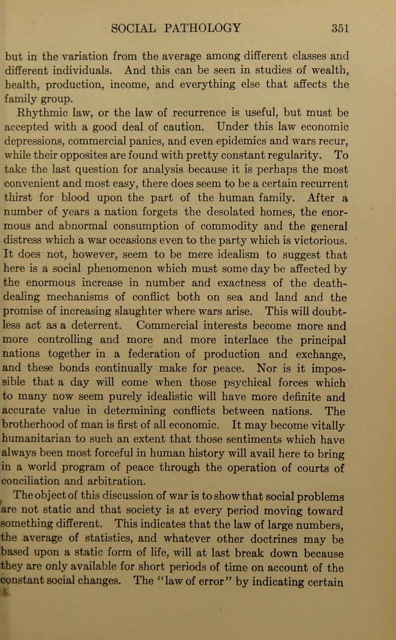 but in the variation from the average among different classes and different individuals. And this can be seen in studies of wealth, health, production, income, and everything else that affects the family group. Rhythmic law, or the law of recurrence is useful, but must be accepted with a good deal of caution. Under this law economic depressions, commercial panics, and even epidemics and wars recur, while their opposites are found with pretty constant regularity. To take the last question for analysis because it is perhaps the most convenient and most easy, there does seem to be a certain recurrent thirst for blood upon the part of the human family. After a number of years a nation forgets the desolated homes, the enor- mous and abnormal consumption of commodity and the general distress which a war occasions even to the party which is victorious. It does not, however, seem to be mere idealism to suggest that here is a social phenomenon which must some day be affected by the enormous increase in number and exactness of the death- dealing mechanisms of conflict both on sea and land and the promise of increasing slaughter where wars arise. This will doubt- less act as a deterrent. Commercial interests become more and more controlling and more and more interlace the principal nations together in a federation of production and exchange, and these bonds continually make for peace. Nor is it impos- sible that a day will come when those psychical forces which to many now seem purely idealistic will have more definite and accurate value in determining conflicts between nations. The brotherhood of man is first of all economic. It may become vitally humanitarian to such an extent that those sentiments which have always been most forceful in human history will avail here to bring in a world program of peace through the operation of courts of conciliation and arbitration. The object of this discussion of war is to show that social problems are not static and that society is at every period moving toward something different. This indicates that the law of large numbers, the average of statistics, and whatever other doctrines may be based upon a static form of life, will at last break down because they are only available for short periods of time on account of the constant social changes. The “law of error” by indicating certain