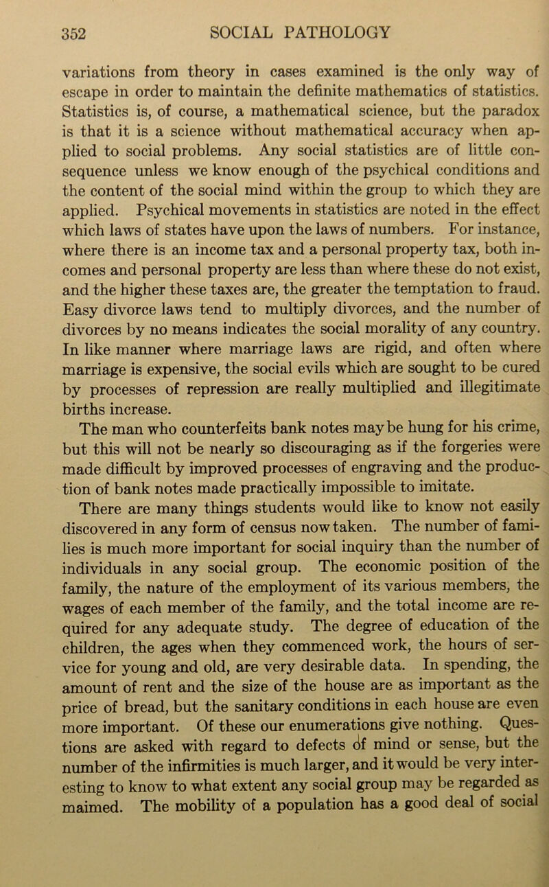 variations from theory in cases examined is the only way of escape in order to maintain the definite mathematics of statistics. Statistics is, of course, a mathematical science, but the paradox is that it is a science without mathematical accuracy when ap- plied to social problems. Any social statistics are of little con- sequence unless we know enough of the psychical conditions and the content of the social mind within the group to which they are applied. Psychical movements in statistics are noted in the effect which laws of states have upon the laws of numbers. For instance, where there is an income tax and a personal property tax, both in- comes and personal property are less than where these do not exist, and the higher these taxes are, the greater the temptation to fraud. Easy divorce laws tend to multiply divorces, and the number of divorces by no means indicates the social morality of any country. In like manner where marriage laws are rigid, and often where marriage is expensive, the social evils which are sought to be cured by processes of repression are really multiplied and illegitimate births increase. The man who counterfeits bank notes may be hung for his crime, but this will not be nearly so discouraging as if the forgeries were made difficult by improved processes of engraving and the produc- tion of bank notes made practically impossible to imitate. There are many things students would like to know not easily discovered in any form of census now taken. The number of fami- lies is much more important for social inquiry than the number of individuals in any social group. The economic position of the family, the nature of the employment of its various members, the wages of each member of the family, and the total income are re- quired for any adequate study. The degree of education of the children, the ages when they commenced work, the hours of ser- vice for young and old, are very desirable data. In spending, the amount of rent and the size of the house are as important as the price of bread, but the sanitary conditions in each house are even more important. Of these our enumerations give nothing. Ques- tions are asked with regard to defects (if mind or sense, but the number of the infirmities is much larger, and it would be very inter- esting to know to what extent any social group may be regarded as maimed. The mobility of a population has a good deal of social