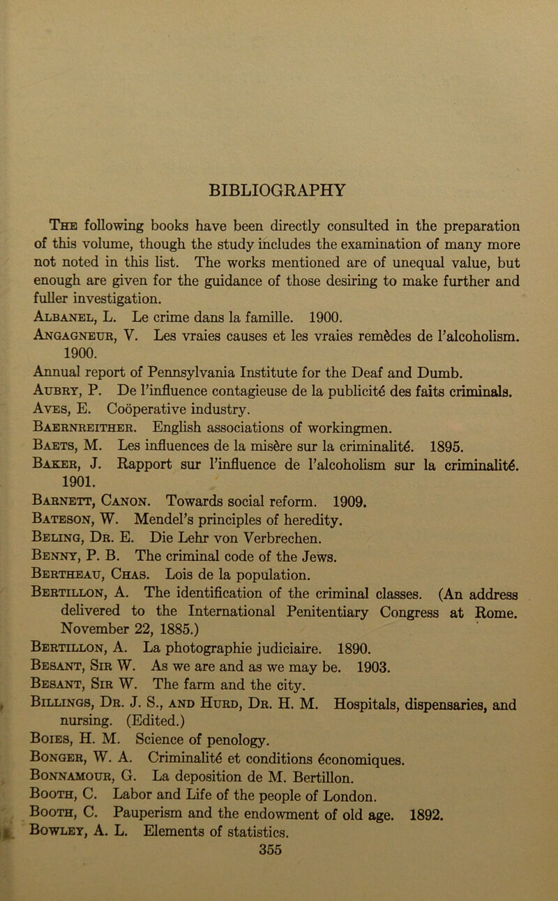 BIBLIOGRAPHY The following books have been directly consulted in the preparation of this volume, though the study includes the examination of many more not noted in this list. The works mentioned are of unequal value, but enough are given for the guidance of those desiring to make further and fuller investigation. Albanel, L. Le crime dans la famille. 1900. Angagneur, Y. Les vraies causes et les vraies remMes de ^alcoholism. 1900. Annual report of Pennsylvania Institute for the Deaf and Dumb. Aubry, P. De l’influence contagieuse de la publicity des faits criminals. Aves, E. Cooperative industry. Baernreither. English associations of workingmen. Baets, M. Les influences de la mis6re sur la criminality. 1895. Baker, J. Rapport sur Finfluence de l’alcoholism sur la criminality. 1901. Barnett, Canon. Towards social reform. 1909. Bateson, W. Mendel’s principles of heredity. Beling, Dr. E. Die Lehr von Verbrechen. Benny, P. B. The criminal code of the Jews. Bertheau, Chas. Lois de la population. Bertillon, A. The identification of the criminal classes. (An address delivered to the International Penitentiary Congress at Rome. November 22, 1885.) Bertillon, A. La photographie judiciaire. 1890. Besant, Sir W. As we are and as we may be. 1903. Besant, Sir W. The farm and the city. Billings, Dr. J. S., and Hurd, Dr. H. M. Hospitals, dispensaries, and nursing. (Edited.) Boies, H. M. Science of penology. Bonger, W. A. Criminality et conditions yconomiques. Bonnamour, G. La deposition de M. Bertillon. Booth, C. Labor and Life of the people of London. Booth, C. Pauperism and the endowment of old age. 1892. £ Bowley, A. L. Elements of statistics.