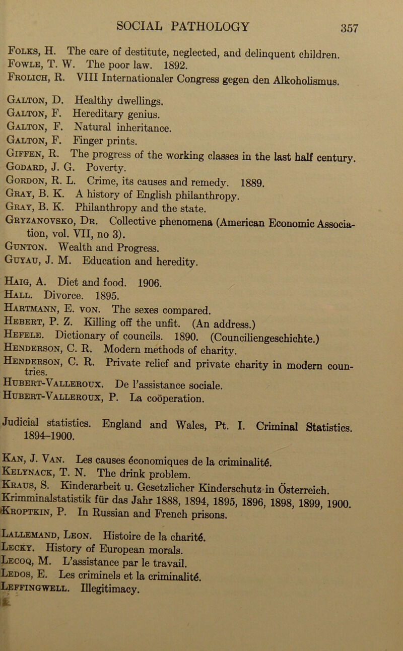 Folks, H. The care of destitute, neglected, and delinquent children. Fowle, T. W. The poor law. 1892. Frolich, R. VIII Internationaler Congress gegen den Alkoholismus. Galton, D. Healthy dwellings. Galton, F. Hereditary genius. Galton, F. Natural inheritance. Galton, F. Finger prints. Giffen, R. The progress of the working classes in the last half century. Godard, J. G. Poverty. Gordon, R. L. Crime, its causes and remedy. 1889. Gray, B. K. A history of English philanthropy. Gray, B. K. Philanthropy and the state. Gryzanovsko, Dr. Collective phenomena (American Economic Associa- tion, vol. VII, no 3). Gunton. Wealth and Progress. Guyau, J. M. Education and heredity. Haig, A. Diet and food. 1906. Hall. Divorce. 1895. Hartmann, E. von. The sexes compared. Hebert, P. Z. Killing off the unfit. (An address.) Hefele. Dictionary of councils. 1890. (Counciliengeschichte.) Henderson, C. R. Modern methods of charity. Henderson, C. R. Private relief and private charity in modern coun- tries. Hubert-Valleroux. De 1’assistance sociale. Hubert-Valleroux, P. La cooperation. Judicial statistics. England and Wales, Pt. I. Criminal Statistics 1894-1900. Kan, J. Van. Les causes 6conomiques de la criminality. Kelynack, T. N. The drink problem. Kraus, S. Kinderarbeit u. Gesetzlicher Kinderschutz in Osterreich. Krimminalstatistik fur das Jahr 1888, 1894, 1895, 1896, 1898, 1899, 1900. Kroptkin, P. In Russian and French prisons. Lallemand, Leon. Histoire de la charity. Lecky. History of European morals. Lecoq, M. L’assistance par le travail. Ledos, E. Les criminels et la criminality. Leffingwell. Illegitimacy. Ifc