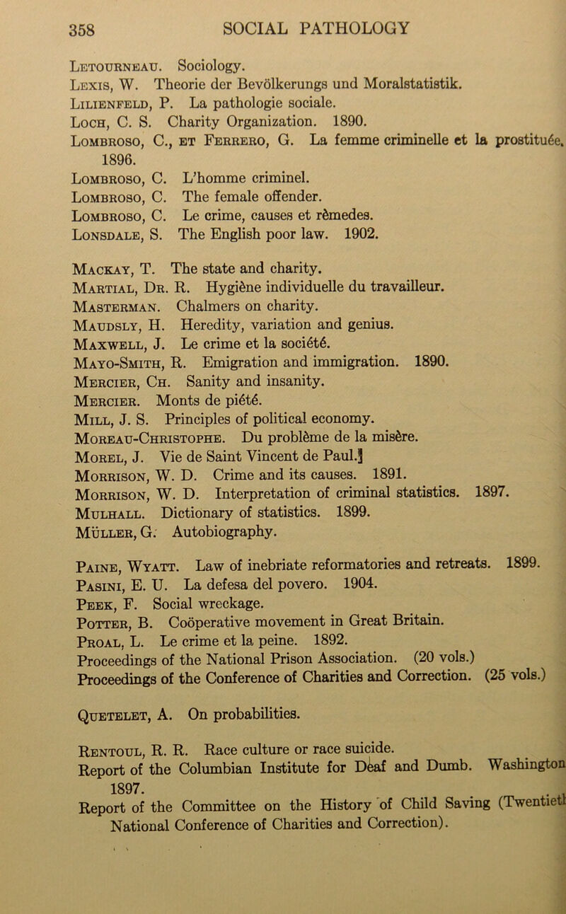 Letourneau. Sociology. Lexis, W. Theorie der Bevolkerungs und Moralstatistik. Lilienfeld, P. La pathologie sociale. Loch, C. S. Charity Organization. 1890. Lombroso, C., et Ferrero, G. La femme criminelle et la prostitute. 1896. Lombroso, C. L’homme criminel. Lombroso, C. The female offender. Lombroso, C. Le crime, causes et r&medes. Lonsdale, S. The English poor law. 1902. Mackay, T. The state and charity. Martial, Dr. R. Hygitne individuelle du travailleur. Masterman. Chalmers on charity. Maudsly, H. Heredity, variation and genius. Maxwell, J. Le crime et la socittt. Mayo-Smith, R. Emigration and immigration. 1890. Mercier, Ch. Sanity and insanity. Mercier. Monts de pittt. Mill, J. S. Principles of political economy. Moreau-Christophe. Du probl&me de la mistre. Morel, J. Vie de Saint Vincent de Paul.J Morrison, W. D. Crime and its causes. 1891. Morrison, W. D. Interpretation of criminal statistics. 1897. Mulhall. Dictionary of statistics. 1899. Muller, G. Autobiography. Paine, Wyatt. Law of inebriate reformatories and retreats. 1899. Pasini, E. U. La defesa del povero. 1904. Peek, F. Social wreckage. Potter, B. Cooperative movement in Great Britain. Proal, L. Le crime et la peine. 1892. Proceedings of the National Prison Association. (20 vols.) Proceedings of the Conference of Charities and Correction. (25 vols.) Quetelet, A. On probabilities. Rentoul, R. R. Race culture or race suicide. Report of the Columbian Institute for D^af and Dumb. Washington 1897. ... • V Report of the Committee on the History of Child Saving (Twentiett National Conference of Charities and Correction).
