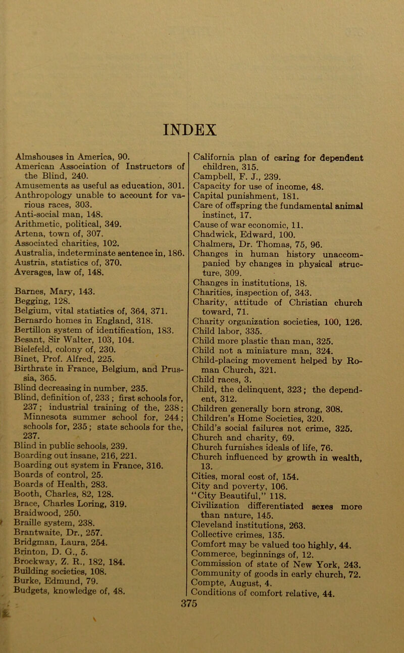 INDEX Almshouses in America, 90. American Association of Instructors of the Blind, 240. Amusements as useful as education, 301. Anthropology unable to account for va- rious races, 303. Anti-social man, 148. Arithmetic, political, 349. Artena, town of, 307. Associated charities, 102. Australia, indeterminate sentence in, 186. Austria, statistics of, 370. Averages, law of, 148. Barnes, Mary, 143. Begging, 128. Belgium, vital statistics of, 364, 371. Bernardo homes in England, 318. Bertillon system of identification, 183. Besant, Sir Walter, 103, 104. Bielefeld, colony of, 230. Binet, Prof. Alfred, 225. Birthrate in France, Belgium, and Prus- sia, 365. Blind decreasing in number, 235. Blind, definition of, 233 ; first schools for, 237 ; industrial training of the, 238 ; Minnesota summer school for, 244; schools for, 235; state schools for the, 237. Blind in public schools, 239. Boarding out insane, 216, 221. Boarding out system in France, 316. Boards of control, 25. Boards of Health, 283. Booth, Charles, 82, 128. Brace, Charles Loring, 319. Braid wood, 250. Braille system, 238. Brantwaite, Dr., 257. Bridgman, Laura, 254. Brinton, D. G., 5. Brockway, Z. R., 182, 184. Building societies, 108. Burke, Edmund, 79. Budgets, knowledge of, 48. California plan of caring for dependent children, 315. Campbell, F. J., 239. Capacity for use of income, 48. Capital punishment, 181. Care of offspring the fundamental animal instinct, 17. Cause of war economic, 11. Chadwick, Edward, 100. Chalmers, Dr. Thomas, 75, 96. Changes in human history unaccom- panied by changes in physical struc- ture, 309. Changes in institutions, 18. Charities, inspection of, 343. Charity, attitude of Christian church toward, 71. Charity organization societies, 100, 126. Child labor, 335. Child more plastic than man, 325. Child not a miniature man, 324. Child-placing movement helped by Ro- man Church, 321. Child races, 3. Child, the delinquent, 323; the depend- ent, 312. Children generally born strong, 308. Children’s Home Societies, 320. Child’s social failures not crime, 325. Church and charity, 69. Church furnishes ideals of life, 76. Church influenced by growth in wealth, 13. Cities, moral cost of, 154. City and poverty, 106. “City Beautiful,” 118. Civilization differentiated sexes more than nature, 145. Cleveland institutions, 263. Collective crimes, 135. Comfort may be valued too highly, 44. Commerce, beginnings of, 12. Commission of state of New York, 243. Community of goods in early church, 72. Compte, August, 4. Conditions of comfort relative, 44.