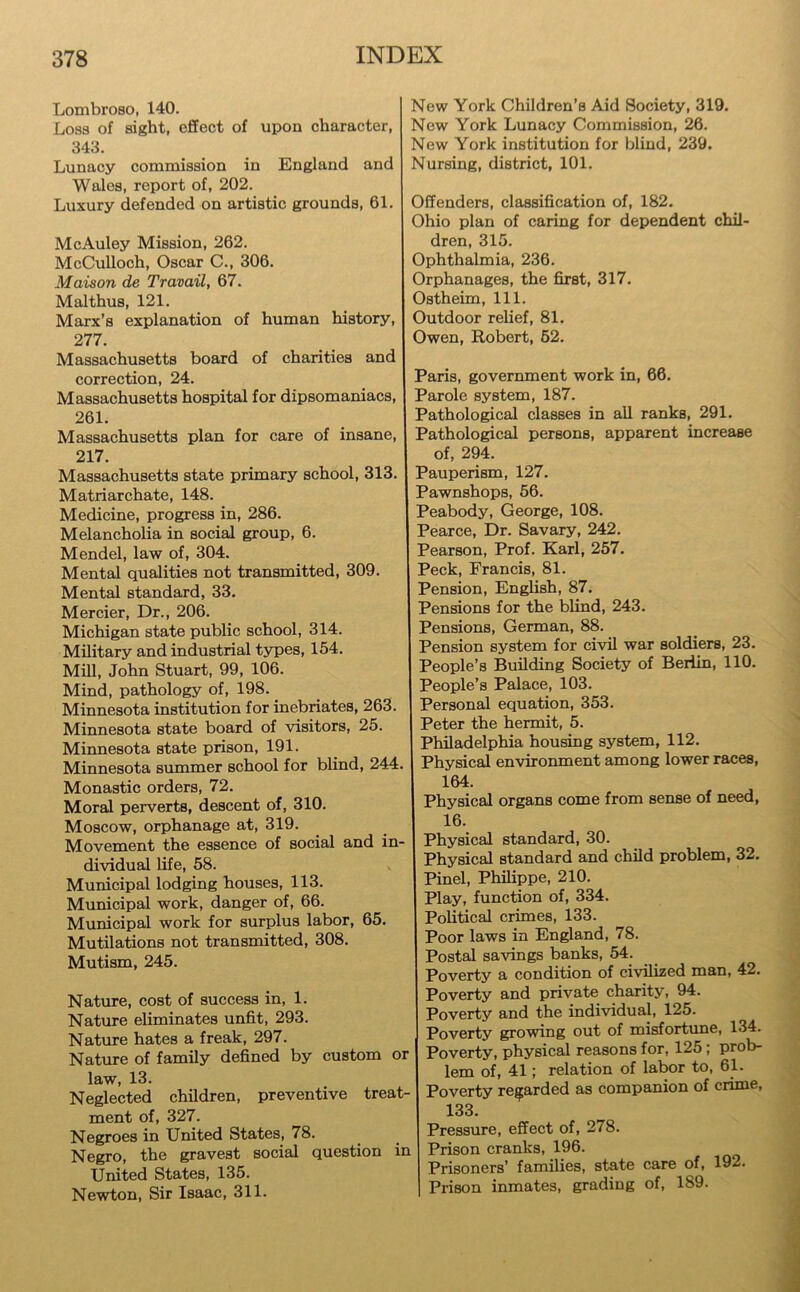 Lombroso, 140. Loss of sight, effect of upon character, 343. Lunacy commission in England and Wales, report of, 202. Luxury defended on artistic grounds, 61. McAuley Mission, 262. McCulloch, Oscar C., 306. Maison de Travail, 67. Malthus, 121. Marx’s explanation of human history, 277. Massachusetts board of charities and correction, 24. Massachusetts hospital for dipsomaniacs, 261. Massachusetts plan for care of insane, 217. Massachusetts state primary school, 313. Matriarchate, 148. Medicine, progress in, 286. Melancholia in social group, 6. Mendel, law of, 304. Mental qualities not transmitted, 309. Mental standard, 33. Mercier, Dr., 206. Michigan state public school, 314. Military and industrial types, 154. Mill, John Stuart, 99, 106. Mind, pathology of, 198. Minnesota institution for inebriates, 263. Minnesota state board of visitors, 25. Minnesota state prison, 191. Minnesota summer school for blind, 244. Monastic orders, 72. Moral perverts, descent of, 310. Moscow, orphanage at, 319. Movement the essence of social and in- dividual life, 58. Municipal lodging houses, 113. Municipal work, danger of, 66. Municipal work for surplus labor, 65. Mutilations not transmitted, 308. Mutism, 245. Nature, cost of success in, 1. Nature eliminates unfit, 293. Nature hates a freak, 297. Nature of family defined by custom or law, 13. Neglected children, preventive treat- ment of, 327. Negroes in United States, 78. Negro, the gravest social question in United States, 135. Newton, Sir Isaac, 311. Now York Children’s Aid Society, 319. New York Lunacy Commission, 26. New York institution for blind, 239. Nursing, district, 101. Offenders, classification of, 182. Ohio plan of caring for dependent chil- dren, 315. Ophthalmia, 236. Orphanages, the first, 317. Ostheim, 111. Outdoor relief, 81. Owen, Robert, 52. Paris, government work in, 66. Parole system, 187. Pathological classes in all ranks, 291. Pathological persons, apparent increase of, 294. Pauperism, 127. Pawnshops, 56. Peabody, George, 108. Pearce, Dr. Savary, 242. Pearson, Prof. Karl, 257. Peck, Francis, 81. Pension, English, 87. Pensions for the blind, 243. Pensions, German, 88. Pension system for civil war soldiers, 23. People’s Building Society of Berlin, 110. People’s Palace, 103. Personal equation, 353. Peter the hermit, 5. Philadelphia housing system, 112. Physical environment among lower races, 164. Physical organs come from sense of need, 16. Physical standard, 30. Physical standard and child problem, 32. Pinel, Philippe, 210. Play, function of, 334. Political crimes, 133. Poor laws in England, 78. Postal savings banks, 54. Poverty a condition of civilized man, 42. Poverty and private charity, 94. Poverty and the individual, 125. Poverty growing out of misfortune, 134. Poverty, physical reasons for, 125; prob- lem of, 41; relation of labor to, 61. Poverty regarded as companion of crime, 133. Pressure, effect of, 278. Prison cranks, 196. Prisoners’ families, state care of, 192. Prison inmates, grading of, 189.