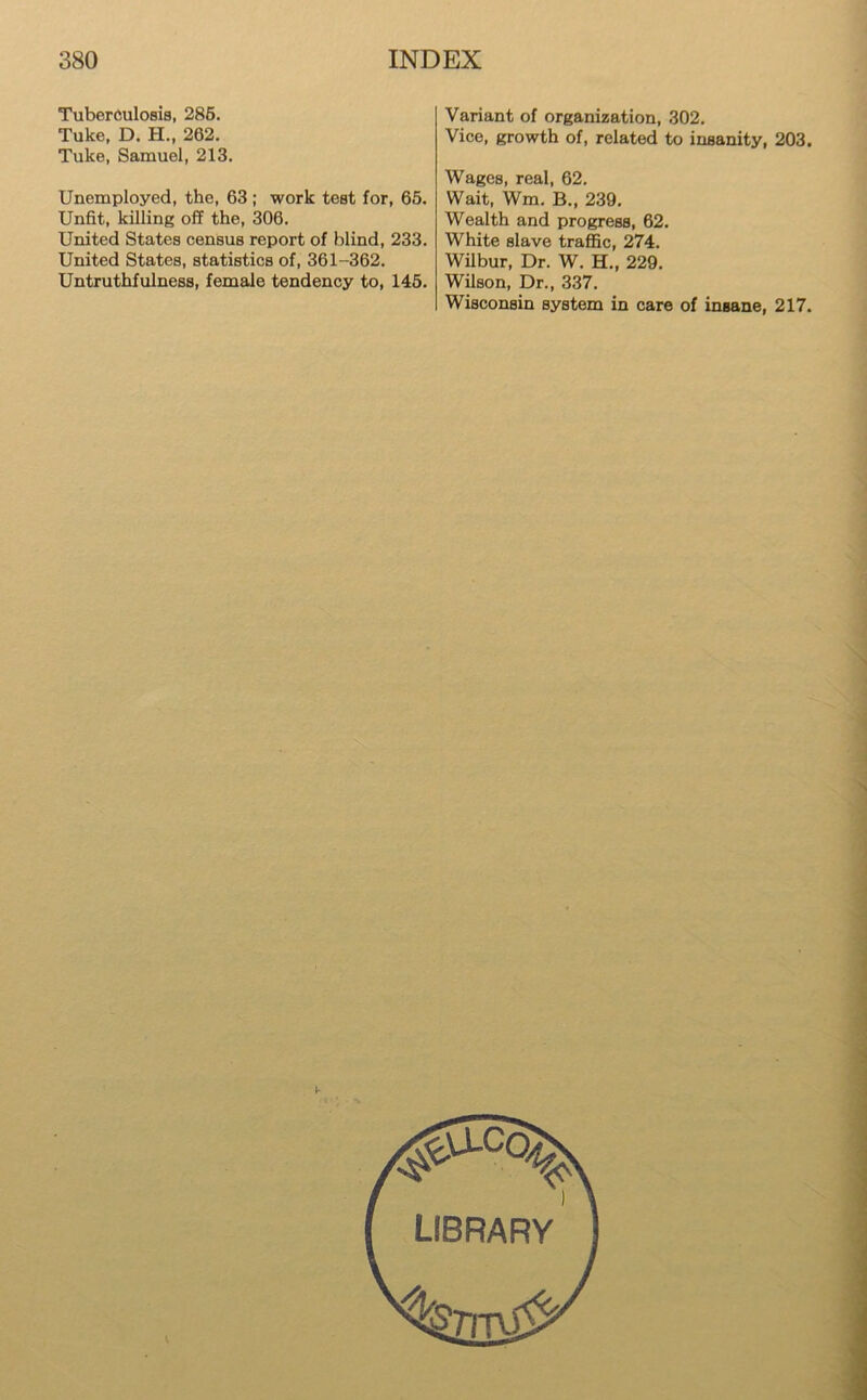 Tuberculosis, 285. Tuke, D. H., 262. Tuke, Samuel, 213. Unemployed, the, 63 ; work test for, 65. Unfit, killing off the, 306. United States census report of blind, 233. United States, statistics of, 361-362. Untruthfulness, female tendency to, 145. Variant of organization, 302. Vice, growth of, related to insanity, 203. Wages, real, 62. Wait, Wm. B., 239. Wealth and progress, 62. White slave traffic, 274. Wilbur, Dr. W. H., 229. Wilson, Dr., 337. Wisconsin system in care of insane, 217.