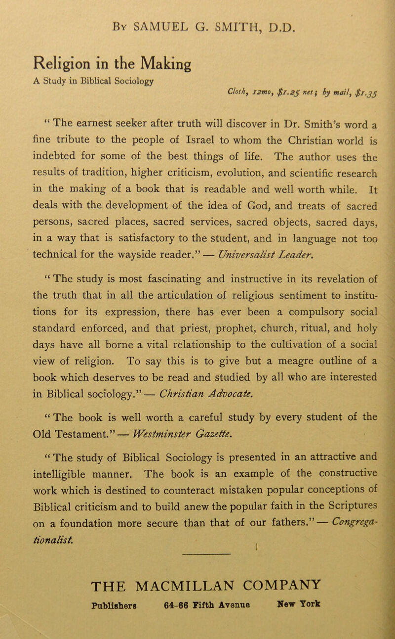 By SAMUEL G. SMITH, D.D. Religion in the Making A Study in Biblical Sociology Cloth, izmoy $1.25 net; by mail, $1.35 “ The earnest seeker after truth will discover in Dr. Smith’s word a fine tribute to the people of Israel to whom the Christian world is indebted for some of the best things of life. The author uses the results of tradition, higher criticism, evolution, and scientific research in the making of a book that is readable and well worth while. It deals with the development of the idea of God, and treats of sacred persons, sacred places, sacred services, sacred objects, sacred days, in a way that is satisfactory to the student, and in language not too technical for the wayside reader.”— Universalist Leader. “ The study is most fascinating and instructive in its revelation of the truth that in all the articulation of religious sentiment to institu- tions for its expression, there has ever been a compulsory social standard enforced, and that priest, prophet, church, ritual, and holy days have all borne a vital relationship to the cultivation of a social view of religion. To say this is to give but a meagre outline of a book which deserves to be read and studied by all who are interested in Biblical sociology.”— Christian Advocate. “ The book is well worth a careful study by every student of the Old Testament.”— Westminster Gazette. “ The study of Biblical Sociology is presented in an attractive and intelligible manner. The book is an example of the constructive work which is destined to counteract mistaken popular conceptions of Biblical criticism and to build anew the popular faith in the Scriptures on a foundation more secure than that of our fathers.”— Congrega- tionalist. THE MACMILLAN COMPANY