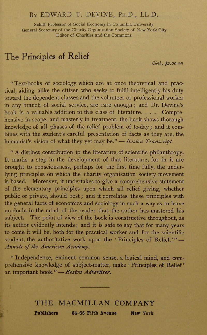 By EDWARD T. DEVINE, Ph.D., LL.D. Schiff Professor of Social Economy in Columbia University General Secretary of the Charity Organization Society of New York City Editor of Charities and the Commons The Principles of Relief Cloth, $2.00 net “ Text-books of sociology which are at once theoretical and prac- tical, aiding alike the citizen who seeks to fulfil intelligently his duty toward the dependent classes and the volunteer or professional worker in any branch of social service, are rare enough ; and Dr. Devine’s book is a valuable addition to this class of literature. . . . Compre- hensive in scope, and masterly in treatment, the book shows thorough knowledge of all phases of the relief problem of to-day; and it com- bines with the student’s careful presentation of facts as they are, the humanist’s vision of what they yet may be.” — Boston Transcript. “ A distinct contribution to the literature of scientific philanthropy. It marks a step in the development of that literature, for in it are brought to consciousness, perhaps for the first time fully, the under- lying principles on which the charity organization society movement is based. Moreover, it undertakes to give a comprehensive statement of the elementary principles upon which all relief giving, whether public or private, should rest; and it correlates these principles with the general facts of economics and sociology in such a way as to leave no doubt in the mind of the reader that the author has mastered his subject. The point of view of the book is constructive throughout, as its author evidently intends ; and it is safe to say that for many years to come it will be, both for the practical worker and for the scientific student, the authoritative work upon the ‘Principles of Relief.’” — Annals of the American Academy. “ Independence, eminent common sense, a logical mind, and com- prehensive knowledge of subject-matter, make ‘ Principles of Relief ’ an important book.” — Boston Advertiser. THE MACMILLAN COMPANY