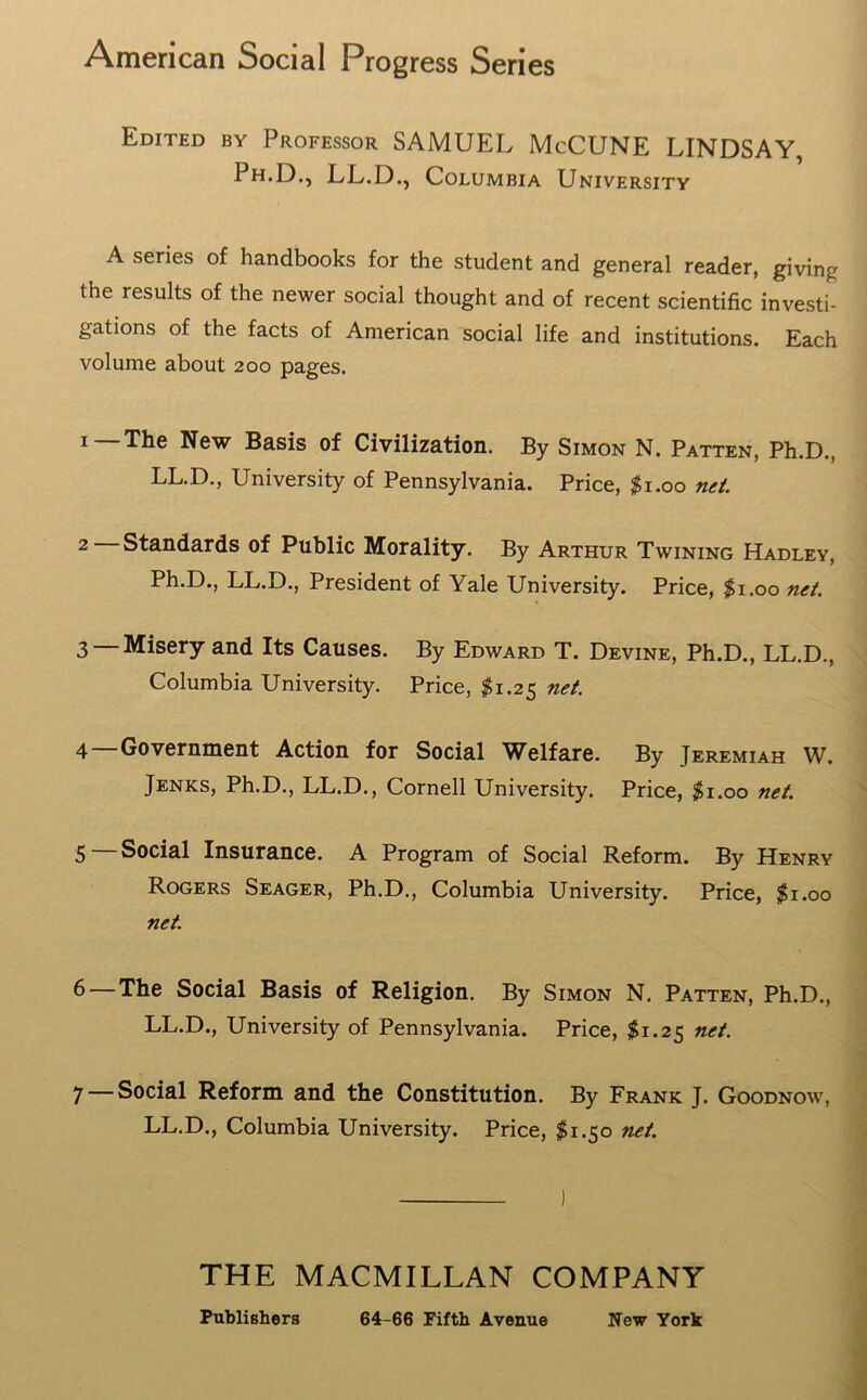 American Social Progress Series Edited by Professor SAMUEL McCUNE LINDSAY, Ph.D., LL.D., Columbia University A series of handbooks for the student and general reader, giving the results of the newer social thought and of recent scientific investi- gations of the facts of American social life and institutions. Each volume about 200 pages. 1—The New Basis of Civilization. By Simon N. Patten, Ph.D., LL.D., University of Pennsylvania. Price, $1.00 net. 2 Standards of Public Morality. By Arthur Twining Hadley, Ph.D., LL.D., President of Yale University. Price, $1.00 net. 3 —Misery and Its Causes. By Edward T. Devine, Ph.D., LL.D., Columbia University. Price, $1.25 net. 4 Government Action for Social Welfare. By Jeremiah W. Jenks, Ph.D., LL.D., Cornell University. Price, $1.00 net. 5 Social Insurance. A Program of Social Reform. By Henry Rogers Seager, Ph.D., Columbia University. Price, $1.00 net. 6— The Social Basis of Religion. By Simon N. Patten, Ph.D., LL.D., University of Pennsylvania. Price, $1.25 net. 7 — Social Reform and the Constitution. By Frank J. Goodnow, LL.D., Columbia University. Price, $1.50 net. THE MACMILLAN COMPANY