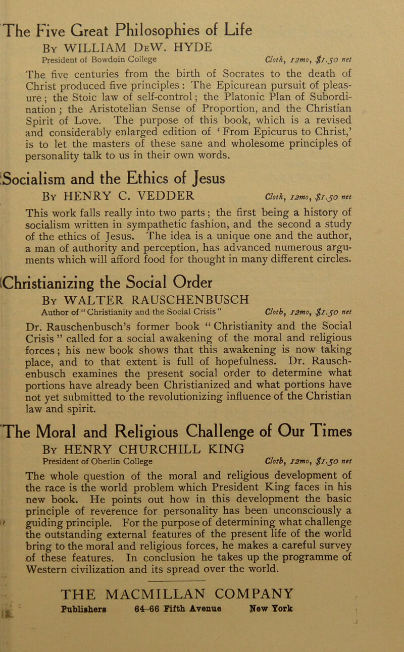 The Five Great Philosophies of Life By WILLIAM DeW. HYDE President of Bowdoin College Cloth, T2mo, $1.50 net The five centuries from the birth of Socrates to the death of Christ produced five principles : The Epicurean pursuit of pleas- ure ; the Stoic law of self-control; the Platonic Plan of Subordi- nation ; the Aristotelian Sense of Proportion, and the Christian Spirit of Love. The purpose of this book, which is a revised and considerably enlarged edition of ‘ From Epicurus to Christ,’ is to let the masters of these sane and wholesome principles of personality talk to us in their own words. Socialism and the Ethics of Jesus By HENRY C. VEDDER cloth, i2mo, $1.50 net This work falls really into two parts; the first being a history of socialism written in sympathetic fashion, and the second a study of the ethics of Jesus. The idea is a unique one and the author, a man of authority and perception, has advanced numerous argu- ments which will afford food for thought in many different circles. Christianizing the Social Order By WALTER RAUSCHENBUSCH Author of “ Christianity and the Social Crisis ” Cloth, i2mo, $1.50 net Dr. Rauschenbusch’s former book “ Christianity and the Social Crisis ” called for a social awakening of the moral and religious forces; his new book shows that this awakening is now taking place, and to that extent is full of hopefulness. Dr. Rausch- enbusch examines the present social order to determine what portions have already been Christianized and what portions have not yet submitted to the revolutionizing influence of the Christian law and spirit. The Moral and Religious Challenge of Our Times By HENRY CHURCHILL KING President of Oberlin College Cloth, i2mo, $1.50 net The whole question of the moral and religious development of the race is the world problem which President King faces in his new book. He points out how in this development the basic principle of reverence for personality has been unconsciously a guiding principle. For the purpose of determining what challenge the outstanding external features of the present life of the world bring to the moral and religious forces, he makes a careful survey of these features. In conclusion he takes up the programme of Western civilization and its spread over the world. THE MACMILLAN COMPANY