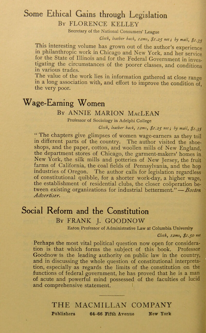 Some Ethical Gains through Legislation By FLORENCE KELLEY Secretary of the National Consumers' League Cloth, leather back, j2mo, $/.2j net; by mail, $1.33 This interesting volume has grown out of the author’s experience in philanthropic work in Chicago and New York, and her service for the State of Illinois and for the Federal Government in inves- tigating the circumstances of the poorer classes, and conditions in various trades. The value of the work lies in information gathered at close range in a long association with, and effort to improve the condition of, the very poor. Wage-Earning Women By ANNIE MARION MacLEAN Professor of Sociology in Adelphi College Cloth, leather back, i2mo, $1.25 net ; by mail, $1.3y “ The chapters give glimpses of women wage-earners as they toil in different parts of the country. The author visited the shoe- shops, and the paper, cotton, and woollen mills of New England, the department stores of Chicago, the garment-makers’ homes in New York, the silk mills and potteries of New Jersey, the fruit farms of California, the coal fields of Pennsylvania, and the hop industries of Oregon. The author calls for legislation regardless of constitutional quibble, for a shorter work-day, a higher wage, the establishment of residential clubs, the closer cooperation be- tween existing organizations for industrial betterment.” — Boston Advertiser. Social Reform and the Constitution By FRANK J. GOODNOW Eaton Professor of Administrative Law at Columbia University Cloth, i2mo, $1.50 net Perhaps the most vital political question now open for considera- tion is that which forms the subject of this book. Professor Goodnow is the leading authority on public law in the country, and in discussing the whole question of constitutional interpreta- tion, especially as regards the limits of the constitution on the functions of federal government, he has proved that he is a man of acute and powerful mind possessed of the faculties of lucid and comprehensive statement. ) THE MACMILLAN COMPANY