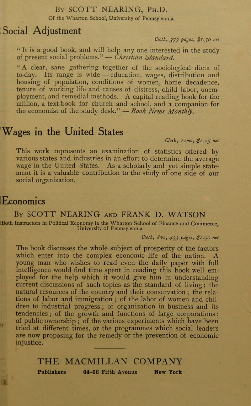 By SCOTT NEARING, Ph.D. Of the Wharton School, University of Pennsylvania Social Adjustment Cloth, J77 pages, $1.30 net “ It is a good book, and will help any one interested in the study of present social problems.”— Christian Sta?idard. “A clear, sane gathering together of the sociological dicta of to-day. Its range is wide — education, wages, distribution and housing of population, conditions of women, home decadence, tenure of working life and causes of distress, child labor, unem- ployment, and remedial methods. A capital reading book for the million, a text-book for church and school, and a companion for the economist of the study desk.” — Book News Monthly. Wages in the United States Cloth, i2mo, $1.25 net This work represents an examination of statistics offered by various states and industries in an effort to determine the average wage in the United States. As a scholarly and yet simple state- ment it is a valuable contribution to the study of one side of our social organization. Economics By SCOTT NEARING and FRANK D. WATSON IBoth Instructors in Political Economy in the Wharton School of Finance and Commerce, University of Pennsylvania Cloth, 8•vo, 493 pages, $1.90 net The book discusses the whole subject of prosperity of the factors which enter into the complex economic life of the nation. A young man who wishes to read even the daily paper with full intelligence would find time spent in reading this book well em- ployed for the help which it would give him in understanding current discussions of such topics as the standard of living; the natural resources of the country and their conservation ; the rela- tions of labor and immigration ; of the labor of women and chil- dren to industrial progress; of organization in business and its tendencies; of the growth and functions of large corporations; of public ownership ; of the various experiments which have been tried at different times, or the programmes which social leaders are now proposing for the remedy or the prevention of economic injustice. THE MACMILLAN COMPANY