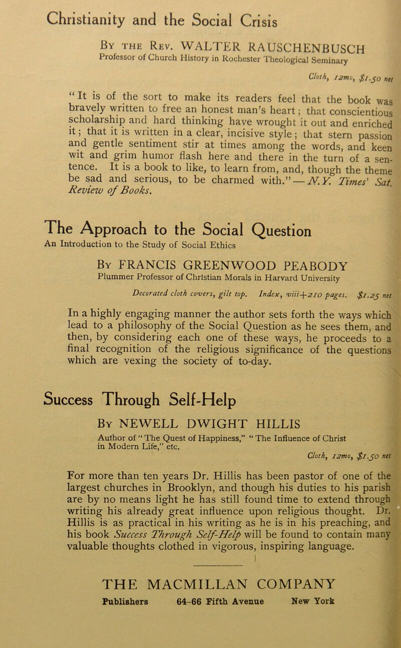 Christianity and the Social Crisis By the Rev. WALTER RAUSCHENBUSCH Professor of Church History in Rochester Theological Seminary Cloth, i2mo, $1.50 net “ It is of the sort to make its readers feel that the book was bravely written to free an honest man’s heart; that conscientious scholarship and hard thinking have wrought it out and enriched it; that it is written in a clear, incisive style; that stern passion and gentle sentiment stir at times among the words, and keen wit and grim humor flash here and there in the turn of a sen- tence. It is a book to like, to learn from, and, though the theme be sad and serious, to be charmed with ” — N.Y. Times' Sat Review of Books. The Approach to the Social Question An Introduction to the Study of Social Ethics By FRANCIS GREENWOOD PEABODY Plummer Professor of Christian Morals in Harvard University Decorated cloth covers, gilt top. Index, •viii-\-2lO pages. $1.25 net In a highly engaging manner the author sets forth the ways which lead to a philosophy of the Social Question as he sees them, and then, by considering each one of these ways, he proceeds to a final recognition of the religious significance of the questions which are vexing the society of to-day. Success Through Self-Help By NEWELL DWIGHT HILLIS Author of “ The Quest of Happiness,” “ The Influence of Christ in Modern Life,” etc. Cloth, i2mo, $1.50 net For more than ten years Dr. Hillis has been pastor of one of the largest churches in Brooklyn, and though his duties to his parish are by no means light he has still found time to extend through writing his already great influence upon religious thought. Dr. Hillis is as practical in his writing as he is in his preaching, and his book Success Through Self-Help will be found to contain many valuable thoughts clothed in vigorous, inspiring language. THE MACMILLAN COMPANY