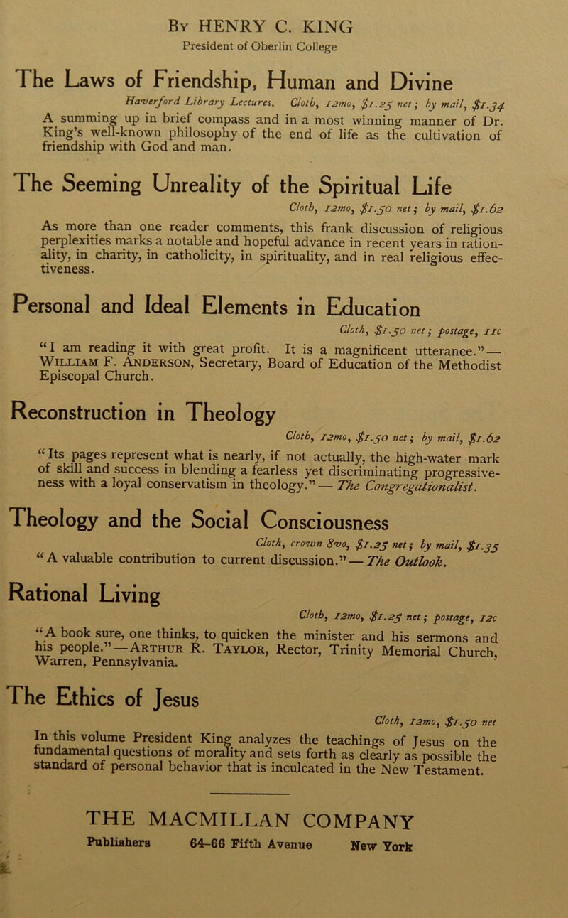 By HENRY C. KING President of Oberlin College The Laws of Friendship, Human and Divine Ha-verford Library Lectures. Cloth, j2mo, $1.25 net; by mail, $1.34 A summing up in brief compass and in a most winning manner of Dr. King’s well-known philosophy of the end of life as the cultivation of friendship with God and man. The Seeming Unreality of the Spiritual Life Cloth, j2mo, $1.50 net; by mail, $1.62 As more than one reader comments, this frank discussion of religious perplexities marks a notable and hopeful advance in recent years in ration- ality, in charity, in catholicity, in spirituality, and in real religious effec- tiveness. Personal and Ideal Elements in Education Cloth, $1.50 net ; postage, 1 ic “I am reading it with great profit. It is a magnificent utterance.” — William F. Anderson, Secretary, Board of Education of the Methodist Episcopal Church. Reconstruction in Theology Cloth, /2mo, $1.50 net; by mail, $1.62 “Its pages represent what is nearly, if not actually, the high-water mark of skill and success in blending a fearless yet discriminating progressive- ness with a loyal conservatism in theology.” — The Congregationalist. Theology and the Social Consciousness Cloth, crown S'vo, $1.23 net; by mail, $1.35 “A valuable contribution to current discussion.”— The Outlook. Rational Living Cloth, i2mo, $1.23 net; postage, 12c A book sure, one thinks, to quicken the minister and his sermons and his people.”—Arthur R. Taylor, Rector, Trinity Memorial Church, Warren, Pennsylvania. The Ethics of Jesus Cloth, i2mo, $1.30 net In this volume President King analyzes the teachings of Jesus on the fundamental questions of morality and sets forth as clearly as possible the standard of personal behavior that is inculcated in the New Testament. THE MACMILLAN COMPANY