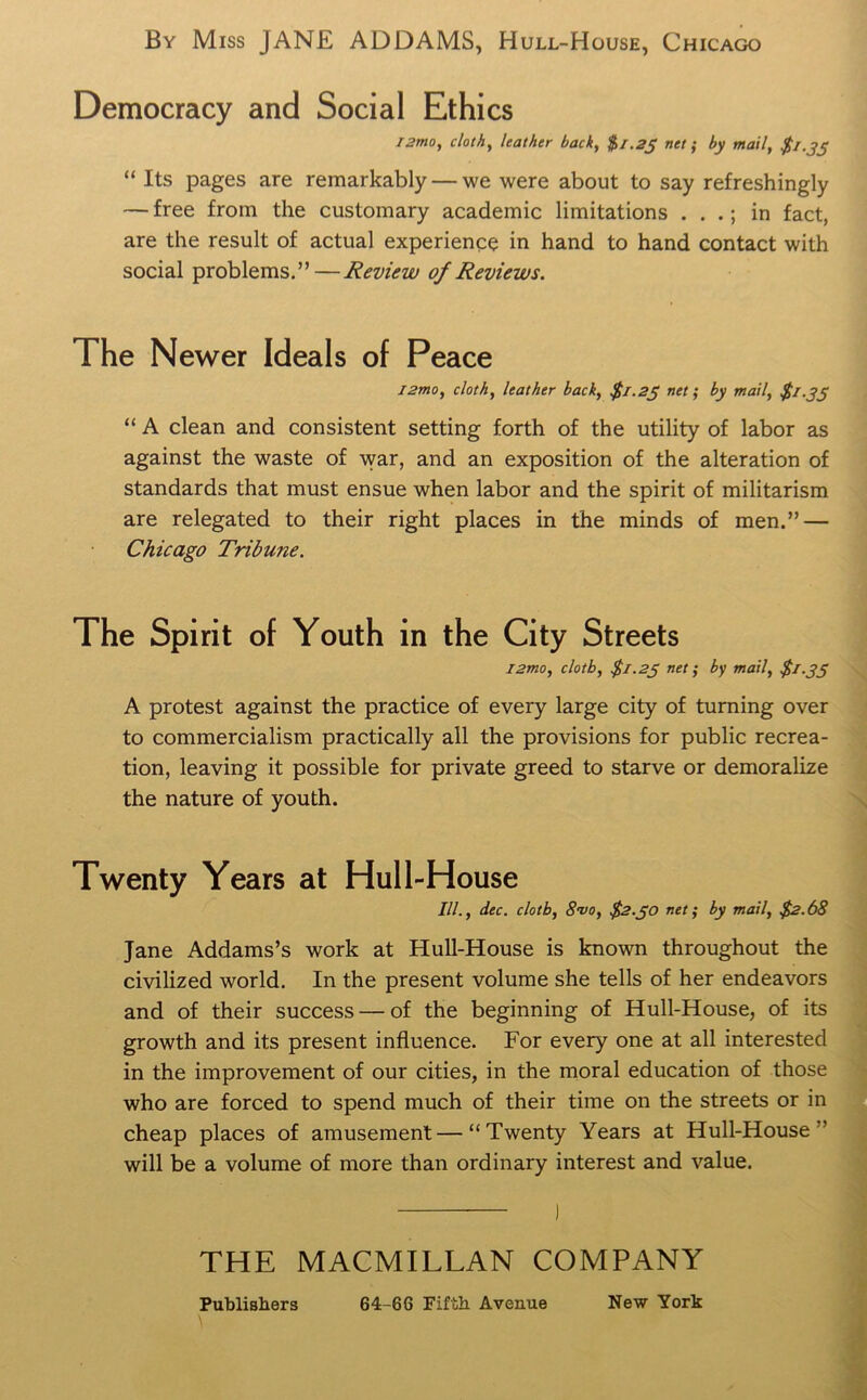 By Miss JANE ADDAMS, Hull-House, Chicago Democracy and Social Ethics !2mo, cloth, leather back, $/.2j net; by mail, $1.35 “ Its pages are remarkably — we were about to say refreshingly — free from the customary academic limitations . . in fact, are the result of actual experience in hand to hand contact with social problems.”—Review of Reviews. The Newer Ideals of Peace i2mo, cloth, leather back, $1.23 net; by mail, $1.33 “ A clean and consistent setting forth of the utility of labor as against the waste of war, and an exposition of the alteration of standards that must ensue when labor and the spirit of militarism are relegated to their right places in the minds of men.” — Chicago Tribune. The Spirit of Youth in the City Streets l2mo, clotb, $1.23 net; by mail, $1.33 A protest against the practice of every large city of turning over to commercialism practically all the provisions for public recrea- tion, leaving it possible for private greed to starve or demoralize the nature of youth. Twenty Years at Hull-House III., dec. clotb, 8vo, $2.30 net; by mail, $2.68 Jane Addams’s work at Hull-House is known throughout the civilized world. In the present volume she tells of her endeavors and of their success — of the beginning of Hull-House, of its growth and its present influence. For every one at all interested in the improvement of our cities, in the moral education of those who are forced to spend much of their time on the streets or in cheap places of amusement—“Twenty Years at Hull-House ’ will be a volume of more than ordinary interest and value. THE MACMILLAN COMPANY