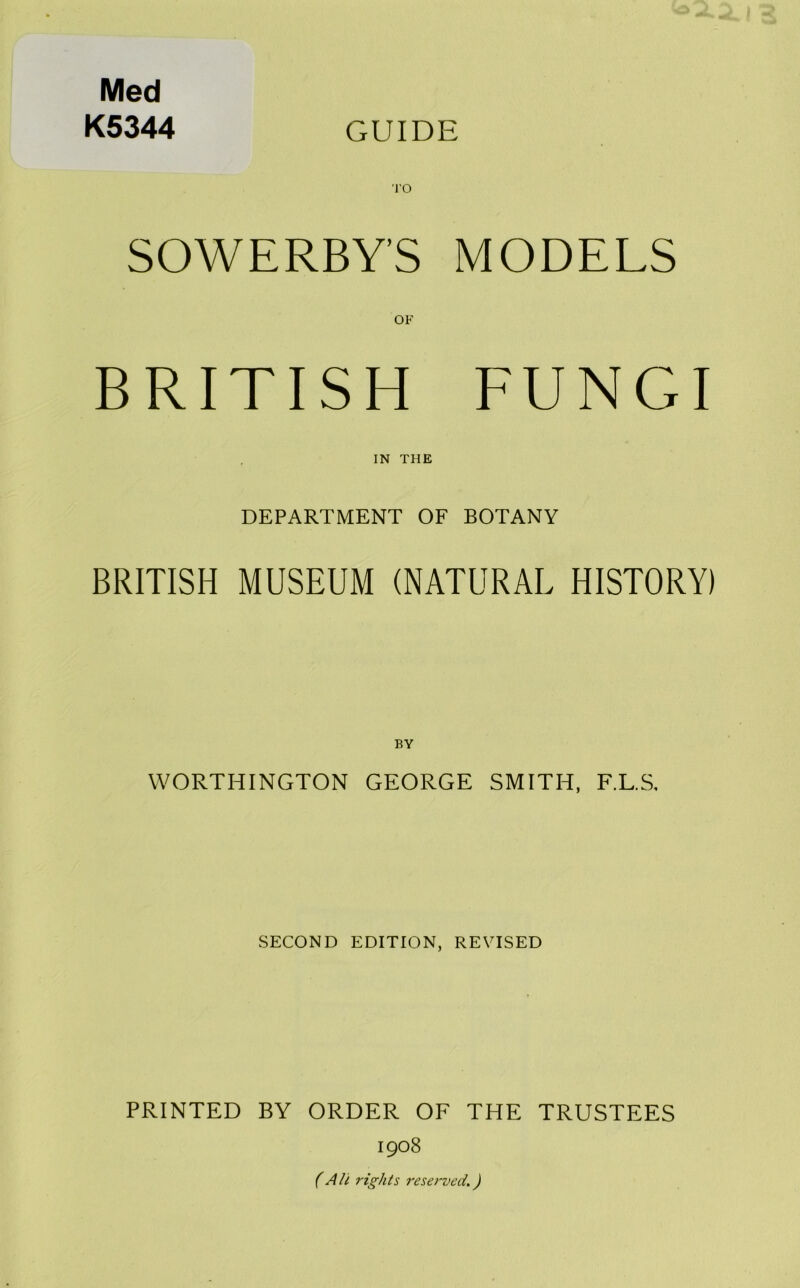 Med K5344 GUIDE I'O SOWERBY’S MODELS OF BRITISH FUNGI IN THE DEPARTMENT OF BOTANY BRITISH MUSEUM (NATURAL HISTORY) BY WORTHINGTON GEORGE SMITH, F.L.S, SECOND EDITION, REVISED PRINTED BY ORDER OF THE TRUSTEES 1908 (All rights reserved.)