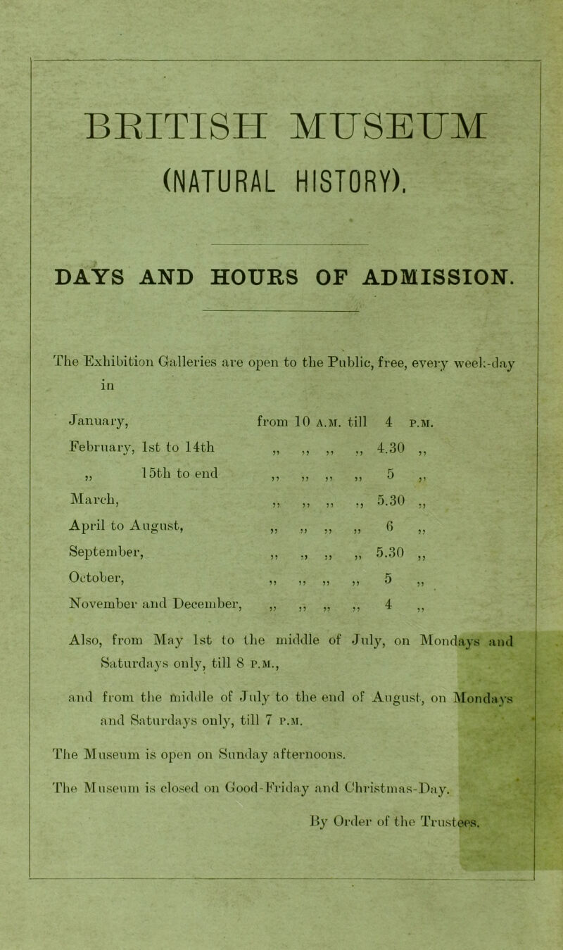 BEITISH MUSETJM (NATURAL HISTORY). DAYS AND HOURS OF ADMISSION. The Exhibition Galleries are open to the Public, free, every weeh-day in J anuary, February, 1st to 14th „ 15th to end March, April to August, September, October, November and December, from 10 A.M. till n >> n 5? ?5 >5 !) V 5? r> 5> If ff ff ff ff ff ff ff 4 P.M. 4.30 „ 5 „ 5.30 „ 6 „ 5.30 „ Also, from May 1st to the middle of July, on Mondays and Saturdays only, till 8 p.m., and from the middle of July to the end of August, on Mondays and Saturdays only, till 7 p.m. The Museum is open on Sunday afternoons. The Museum is closed on Good-Friday and Ghristmas-Day. By Order of the Trustees.