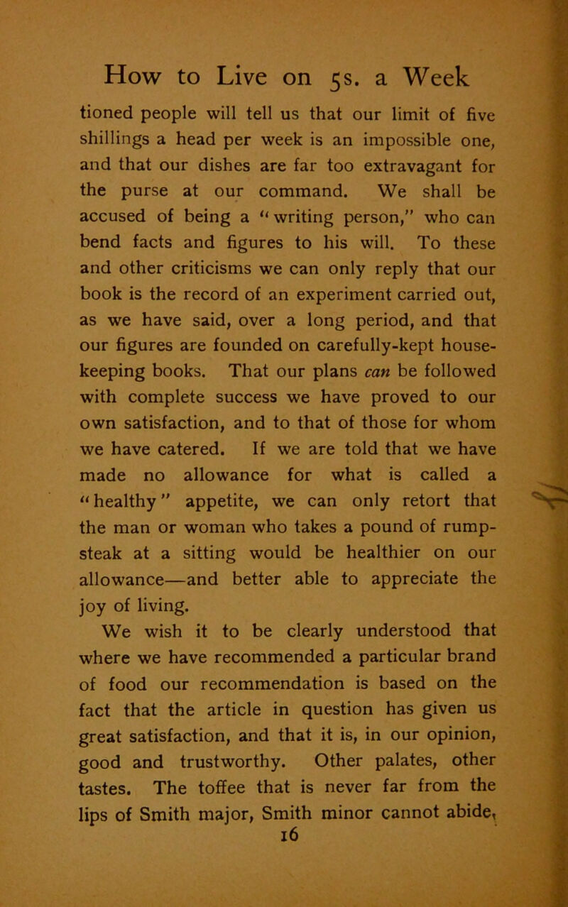 tioned people will tell us that our limit of five shillings a head per week is an impossible one, and that our dishes are far too extravagant for the purse at our command. We shall be accused of being a “ writing person,” who can bend facts and figures to his will. To these and other criticisms we can only reply that our book is the record of an experiment carried out, as we have said, over a long period, and that our figures are founded on carefully-kept house- keeping books. That our plans can be followed with complete success we have proved to our own satisfaction, and to that of those for whom we have catered. If we are told that we have made no allowance for what is called a “ healthy ” appetite, we can only retort that the man or woman who takes a pound of rump- steak at a sitting would be healthier on our allowance—and better able to appreciate the joy of living. We wish it to be clearly understood that where we have recommended a particular brand of food our recommendation is based on the fact that the article in question has given us great satisfaction, and that it is, in our opinion, good and trustworthy. Other palates, other tastes. The toffee that is never far from the lips of Smith major, Smith minor cannot abide,