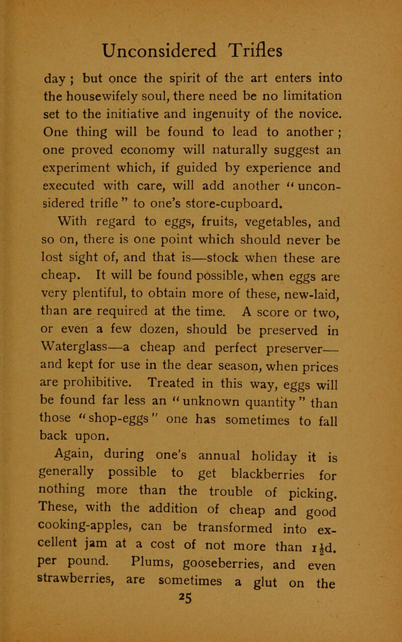 day ; but once the spirit of the art enters into the housewifely soul, there need be no limitation set to the initiative and ingenuity of the novice. One thing will be found to lead to another ; one proved economy will naturally suggest an experiment which, if guided by experience and executed with care, will add another “ uncon- sidered trifle ” to one’s store-cupboard. With regard to eggs, fruits, vegetables, and so on, there is one point which should never be lost sight of, and that is—stock when these are cheap. It will be found possible, when eggs are very plentiful, to obtain more of these, new-laid, than are required at the time. A score or two, or even a few dozen, should be preserved in Waterglass—a cheap and perfect preserver— and kept for use in the dear season, when prices are prohibitive. Treated in this way, eggs will be found far less an “ unknown quantity ” than those u shop-eggs ” one has sometimes to fall back upon. Again, during one’s annual holiday it is generally possible to get blackberries for nothing more than the trouble of picking. These, with the addition of cheap and good cooking-apples, can be transformed into ex- cellent jam at a cost of not more than i|d. per pound. Plums, gooseberries, and even strawberries, are sometimes a glut on the