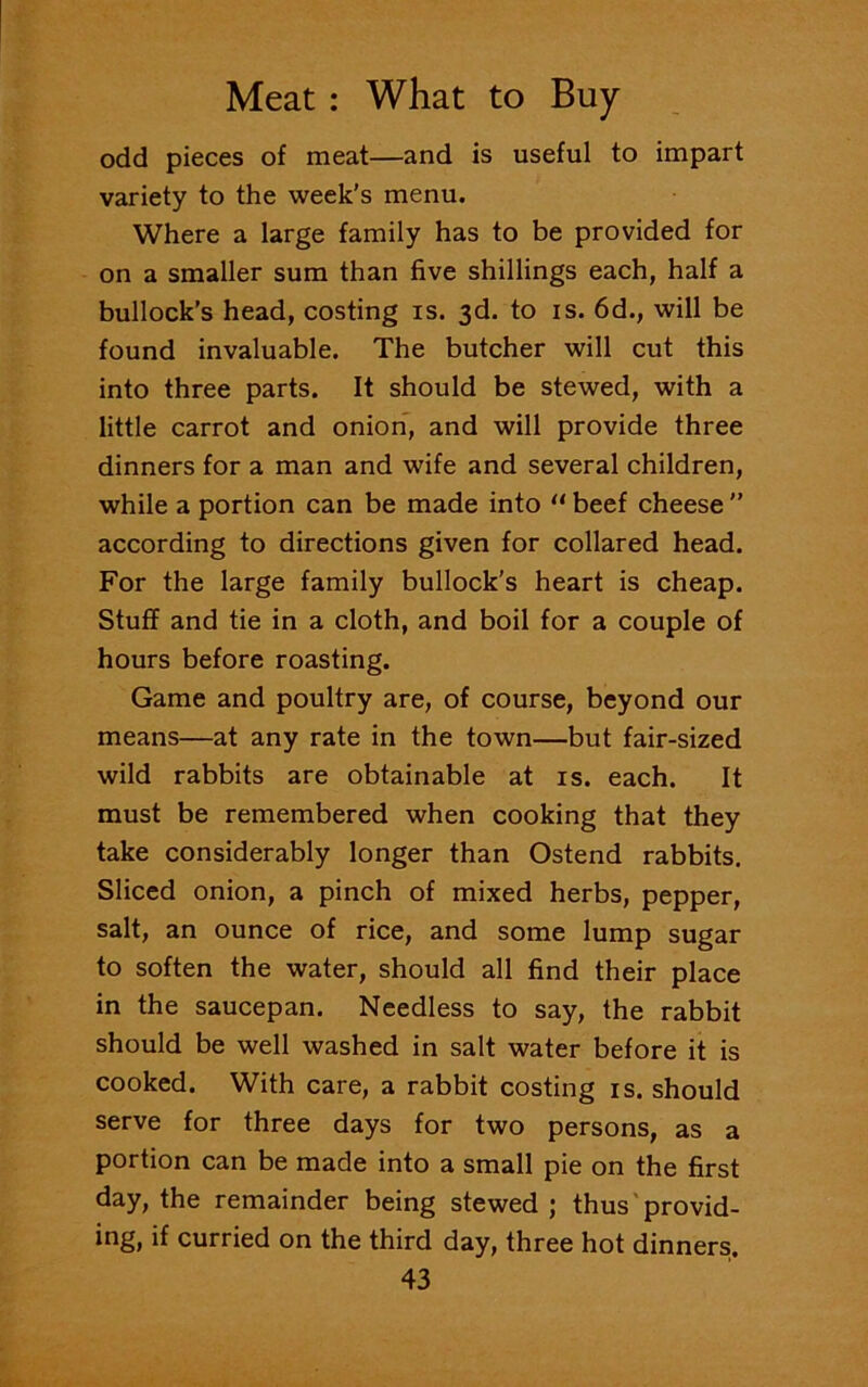 odd pieces of meat—and is useful to impart variety to the week’s menu. Where a large family has to be provided for on a smaller sum than five shillings each, half a bullock’s head, costing is. 3d. to is. 6d., will be found invaluable. The butcher will cut this into three parts. It should be stewed, with a little carrot and onion, and will provide three dinners for a man and wife and several children, while a portion can be made into u beef cheese ” according to directions given for collared head. For the large family bullock’s heart is cheap. Stuff and tie in a cloth, and boil for a couple of hours before roasting. Game and poultry are, of course, beyond our means—at any rate in the town—but fair-sized wild rabbits are obtainable at is. each. It must be remembered when cooking that they take considerably longer than Ostend rabbits. Sliced onion, a pinch of mixed herbs, pepper, salt, an ounce of rice, and some lump sugar to soften the water, should all find their place in the saucepan. Needless to say, the rabbit should be well washed in salt water before it is cooked. With care, a rabbit costing is. should serve for three days for two persons, as a portion can be made into a small pie on the first day, the remainder being stewed ; thus provid- ing, if curried on the third day, three hot dinners.